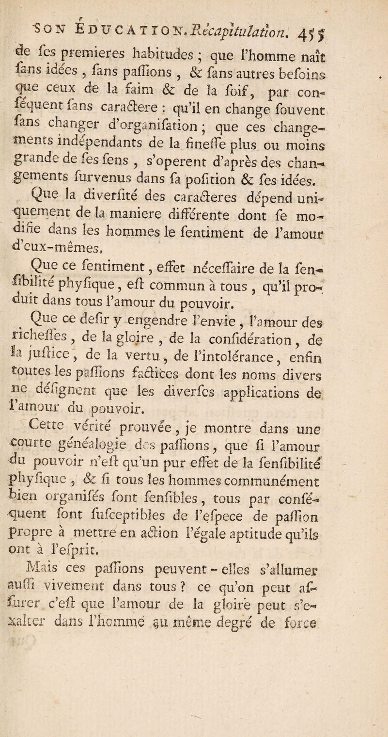 de les premières habitudes ; que l’homme naît fàns îûées ? fans pahions , & fans autres befoins q^e ceux de; la faim & de la foif, par con- fequent fans caradere : qu’il en change fouvent fans changer d’organifation ; que ces change*- ments indépendants de la fineiTe plus ou moins giande de fes fens , s’opèrent d’après des chan¬ gements furvenus dans fa pofition & fes idées. Que la diverfité des caraderes dépend uni¬ quement de la maniéré différente dont fe mo¬ difie dans les hommes le fentiment de l’amour d’eux-mêmes» Que ce fentiment, effet néceffaire de la fen- fibilite phyfique, eff commun à tous , qu’il pro¬ duit cians tous l’amour du pouvoir. Que ce defir y engendre l’envie , l’amour des richeffes , de la gloire , de la confidération , de la juftice , de la vertu, de l’intolérance, enfin toutes les pallions fadices dont les noms divers ne défgnent que les diverfes applications de l’amour du pouvoir. Cette vérité prouvée, je montre dans une courte généalogie des pallions, que fi l’amour du pouvoir n’efl qu’un pur effet de la fenfibilité phyfique , & il tous les hommes communément bien organifés font fenfibles, tous par confè¬ rent font fufceptibles de l’efpece de paffion propre à mettre en adion l’égale aptitude qu’ils ont à l’efprit. Mais ces paffons peuvent - elles s’allumer aUi.fi vivement dans tous ? ce qu’on peut af- furer c’efl que l’amour de la gloire peut s’e¬ xalter dans l’homme 311 même degré de force