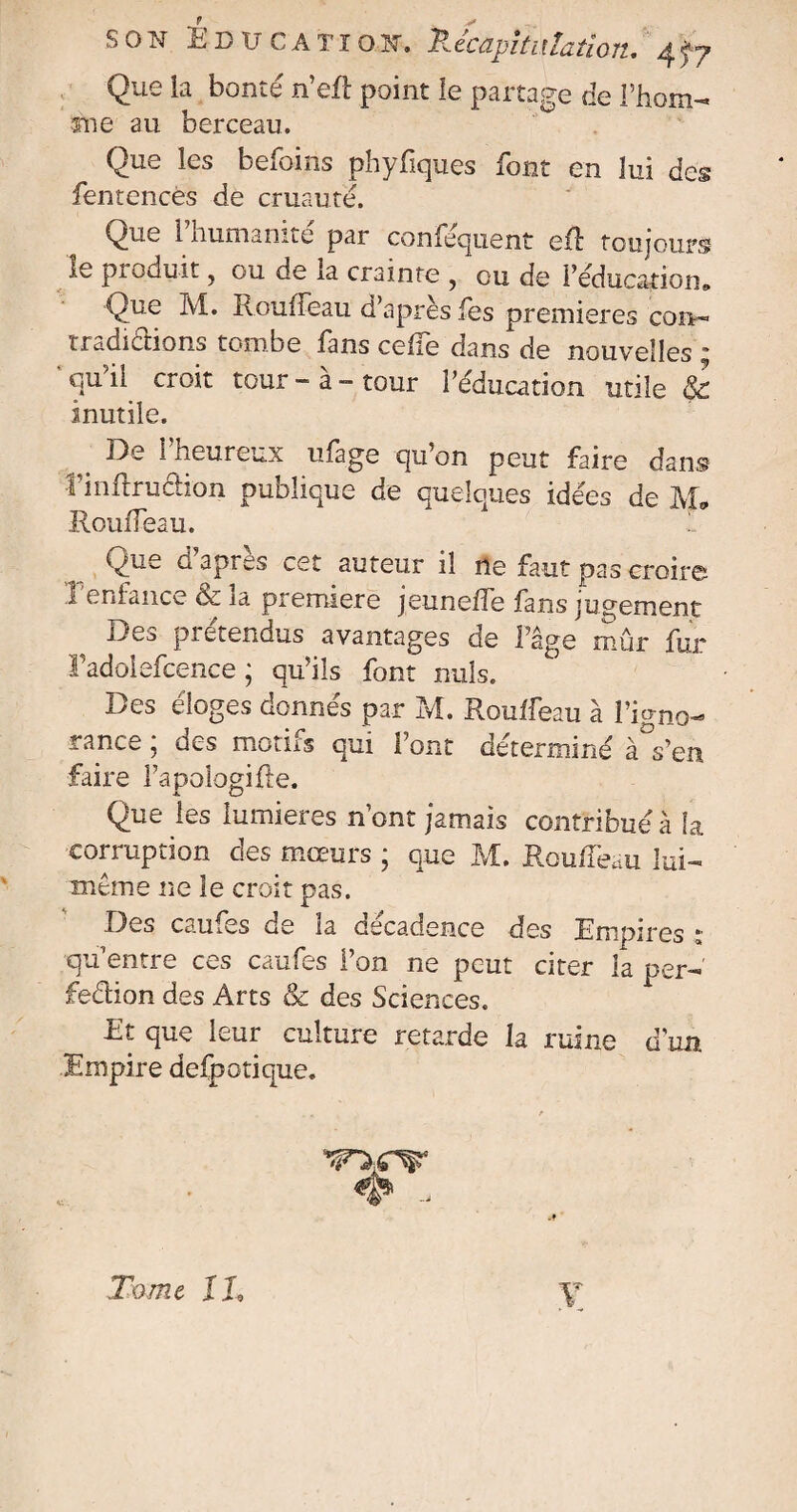 Que la bonté n’eft point le partage de l’hom- me au berceau. Que les befoins phyfques font en lui des fentencès de cruauté. \^ue 1 humanité par confequent efl toujours le produit, ou de la crainte , ou de réduction» Que M. RoufTeau d’après fes premières con- rfadiclions tombe fans celle dans de nouvelles * qu il croit tour - a - tour l’éducation utile & inutile. ^ De l’heureux ufage qu’on peut faire dans l’inftru&ion publique de quelques idées de M* RoufTeau. Que g apres cet auteur il ne faut pas croir© 1 enfance Sc ia première jeun elle fans jugement Des pi étendus avantages de l’âge mûr fur Tadolefcence ; qu’ils font nuis. Des éloges donnés par M. Roulfeau à l’igno¬ rance ; des motifs qui Font déterminé à°s’en faire Fapoiogifte. 4. O Que les lumières n’ont jamais contribué à fa corruption des moeurs ; que M. Roulfeau lui- même ne le croit pas. Des caufes de la cscadence des Empires *■ qu’entre ces caufes l’on ne peut citer la per¬ fection des Arts & des Sciences. Et que leur culture retarde la ruine d'un Empire defpotique. # - Tome IL