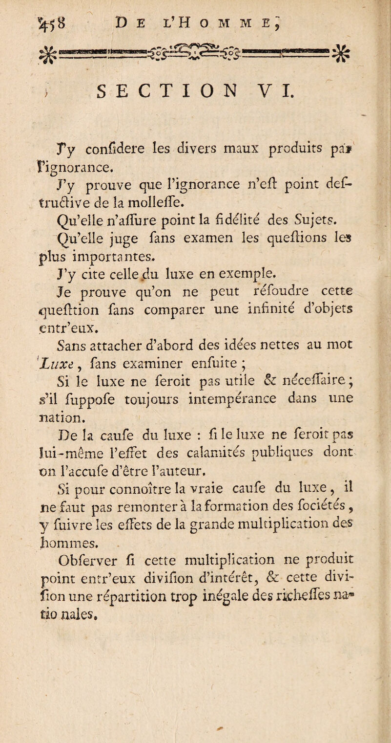 %58 #= De l’HommEj ■SH SECTION VI. Ty confidere les divers maux produits pai l’ignorance. J’y prouve que l’ignorance n’efl point def- tniêlive de la molieffe. Qu’elle n’affure point la fidélité des Sujets. Qu’elle juge fans examen les queflions les plus importantes. J’y cite celle jdu. luxe en exemple. Je prouve qu’on ne peut refoudre cette question fans comparer une infinité d’objets entr’eux. Sans attacher d’abord des idées nettes au mot 'Luxe , fans examiner enfuite ; Si le luxe ne feroit pas utile & néceffaire; s’il fuppofe toujours intempérance dans une nation. De la caufe du luxe : fi le luxe ne feroit pas lui-même l’effet des calamités publiques dont on l’accufe d’être Fauteur. Si pour connoître la vraie caufe du luxe , il ne faut pas remontera la formation des fociétés , y fuivre les effets de la grande multiplication des hommes. Gbferver fi cette multiplication ne produit point entr’eux divifion d’intérêt, & cette divi- lion une répartition trop inégale des richeffes na® tio nales.