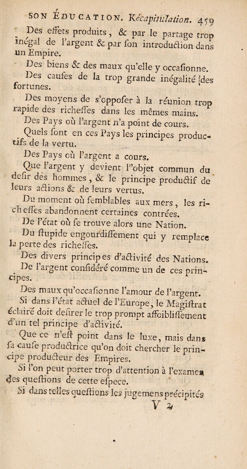 . Pes effets produits, & par le partage trop mega! de l’argent & par fon introduflion dans un Empire. Des biens & des maux qu’elle y occafionne. Des caufes de la trop grande inégalité' fdes fortunes. * Des moyens de s’cppofer à la réunion trop lapide des richefies dans les mêmes mains. Des Pays où l’argent n’a point de cours. Quels font en ces Pays les principes produc-» tifs de la vertu. Des Pays cù l’argent a cours. Que l’argent y devient Dobjet commun du aenr des hommes , & le principe productif de leurs aélions & de leurs vertus. D»~ moment ou iemblables aux mers les ri-* ch elfes abandonnent certaines contrées. De l’état où fe trouve alors une Nation. Du ftupide engourdiffement qui y remplace la perte des riche/fes. Des divers principes d’aêHvité des Nations. De l’argent confidéré comme un de ces or in-, cipes. 1 Des maux qu’cccabonne l’amour de Parlent. & J?ans aduel de l’Europe, le Mamftrat éclaire doit denrer le trop prompt affciblifîement à un tel principe d’adivité. One ce n eft point dans le luxe, mais dans îu. came productrice qu’on doit chercher le prin-» cipe produdeur des Empires. Si 1 on peut porter trop d’attention à l’examea Mes quefHons de cette efpece. Si dans telles quefhons les jugemens précipités y *