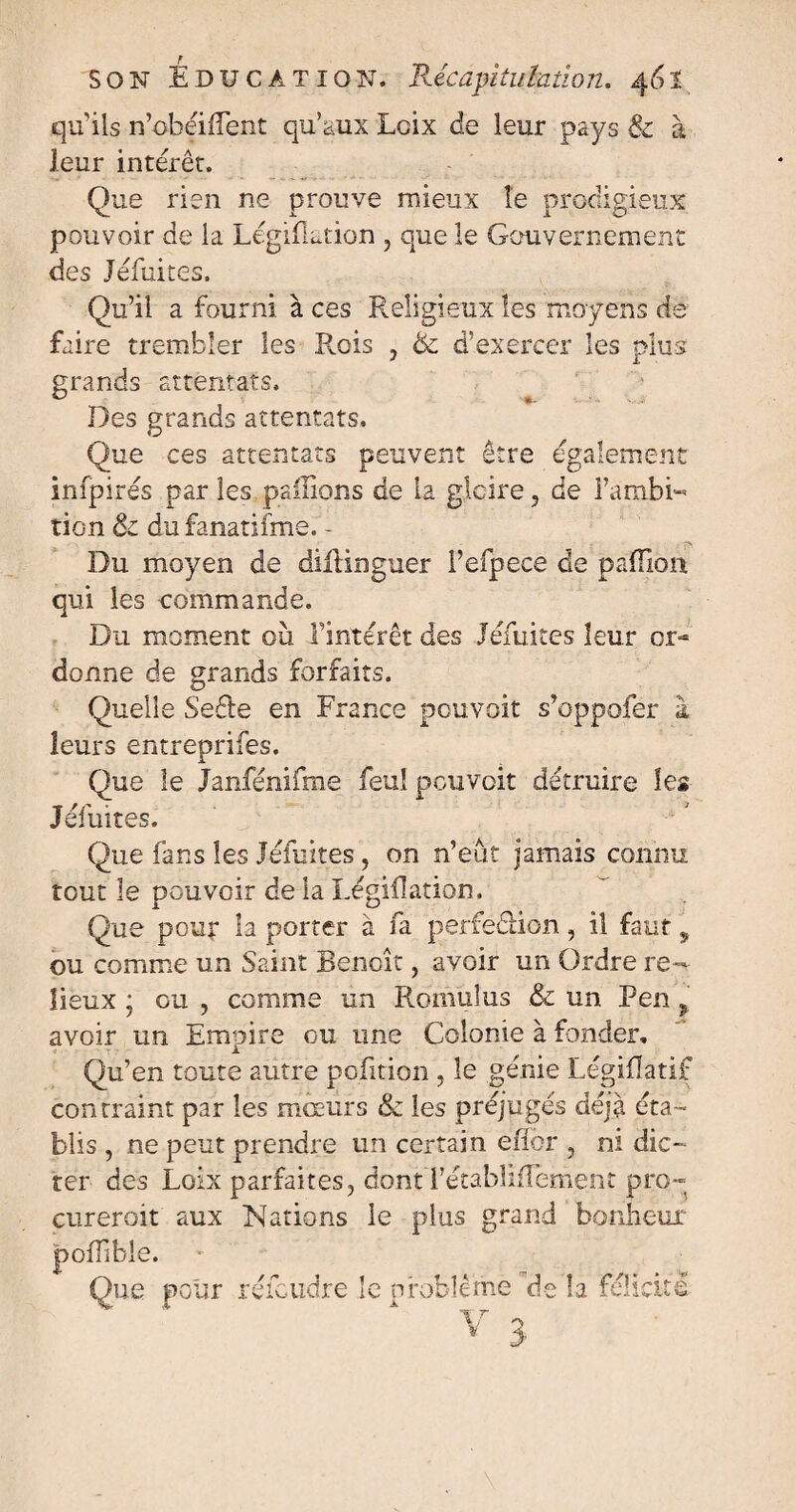 qu'ils n’obéiflent qu’aux Lcix de leur pays & à leur intérêt. Que rien ne prouve mieux le prodigieux pouvoir de la Légiflation , que le Gouvernement des Jéfuites. Qu’il a fourni à ces Religieux les moyens de faire trembler les Rois , de d’exercer les plus grands attentats. Des grands attentats. Que ces attentats peuvent être également infpirés par les pallions de la gloire, de l'ambi¬ tion ôc du fanatifme. - Du moyen de difünguer l’efpece de paiïion qui les commande. Du moment ou l'intérêt des Jéfuites leur on* donne de grands forfaits. Quelle SeRe en France pouvait s’oppofer 1 leurs entreprifes. Que le Janfénifme feu! pou voit détruire les Jéfuites. Que fans les Jéfuites, on n’eût jamais connu tout le pouvoir de la Légiflation. Que pour la porter à fa perfection, il faut 9 ou comme un Saint Benoît, avoir un Ordre re¬ lieux • ou , comme un Romains & un Pen , avoir un Empire ou une Colonie à fonder. Qu’en toute autre pofition , le génie Légiflatif contraint par les mœurs & les préjugés déjà éta¬ blis , ne peut prendre un certain eflor , ni dic¬ ter des Loix parfaites, dont l’établiflement pro¬ curer oit aux Nations le plus grand bonheur poflibie. Oue pour réicudre le problème de la félicité
