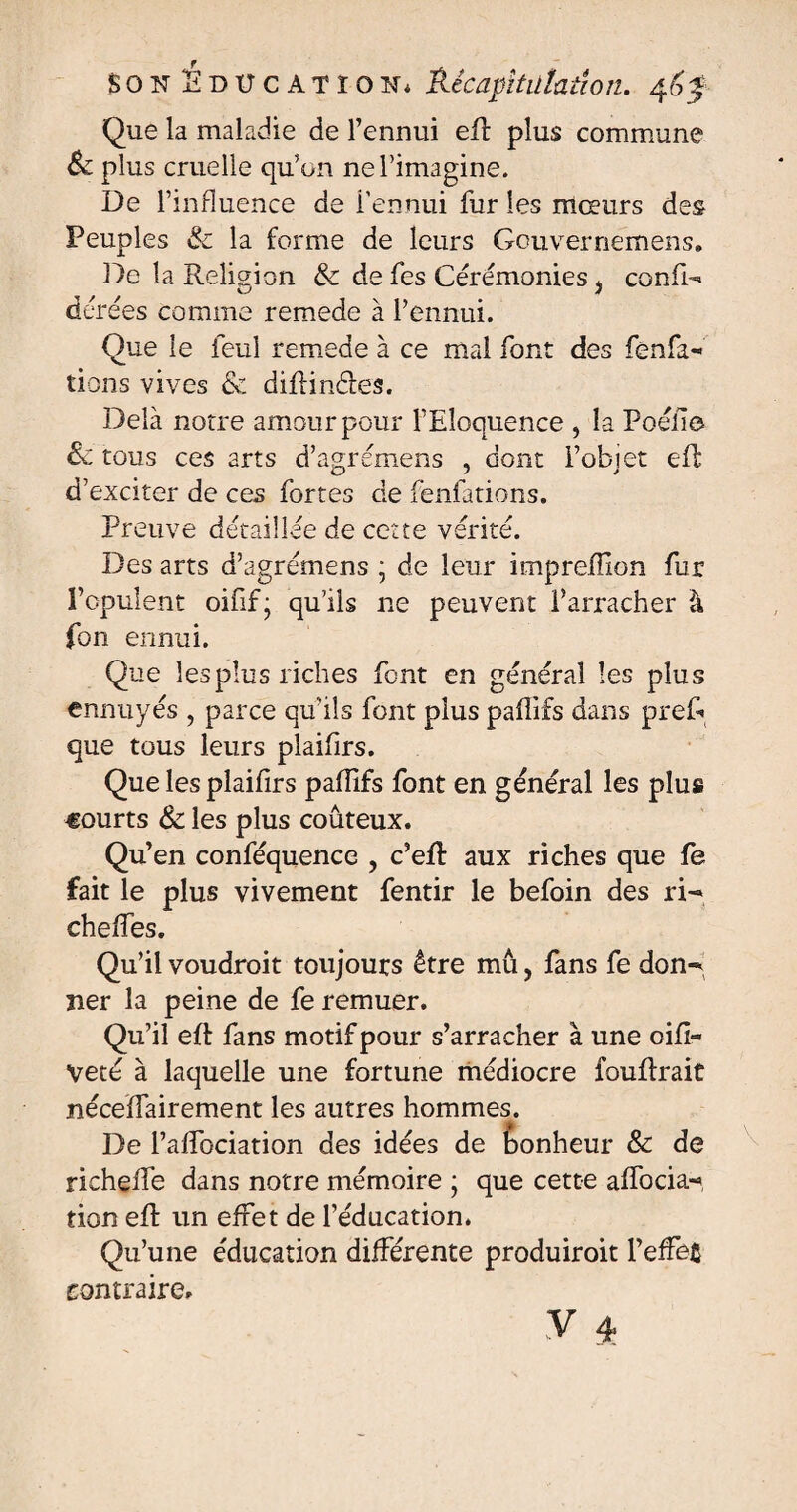 Que la maladie de l’ennui eff plus commune Sc plus cruelle qu’on ne l’imagine. De l’influence de l'ennui fur les mœurs des Peuples 8c la forme de leurs Gouvernemens» De la Religion & de fes Cérémonies . confi- kJ J dérées comme remede à l’ennui. Que le feul remede à ce mal font des fênfa- tiens vives & diRinéles. Delà notre amour pour l’Eloquence , la Poélîo & tous ces arts d’agrémens , dont l’objet efl d’exciter de ces fortes de fenfations. Preuve détaillée de cette vérité. Des arts d’agrémens ; de leur imprelîion fur l’opulent oifif; qu’ils ne peuvent l’arracher à fon ennui. Que lesplus riches font en général les plus ennuyés , parce qu’ils font plus paflifs dans pref- que tous leurs plaifirs. Que les plailirs paflifs font en général les plus courts & les plus coûteux. Qu’en conféquence , c’eft aux riches que fe fait le plus vivement fentir le befoin des ri- cheffes. Qu’il voudroit toujours être mû, fans fe don¬ ner la peine de fe remuer. Qu’il eft fans motif pour s’arracher à une oifi- Veté à laquelle une fortune médiocre fouftrait néceflairement les autres hommes. De l’affociation des idées de bonheur & de richeffe dans notre mémoire ; que cette affocia- tion eft un effet de l’éducation. Qu’une éducation différente produiroit l’effec contraire.