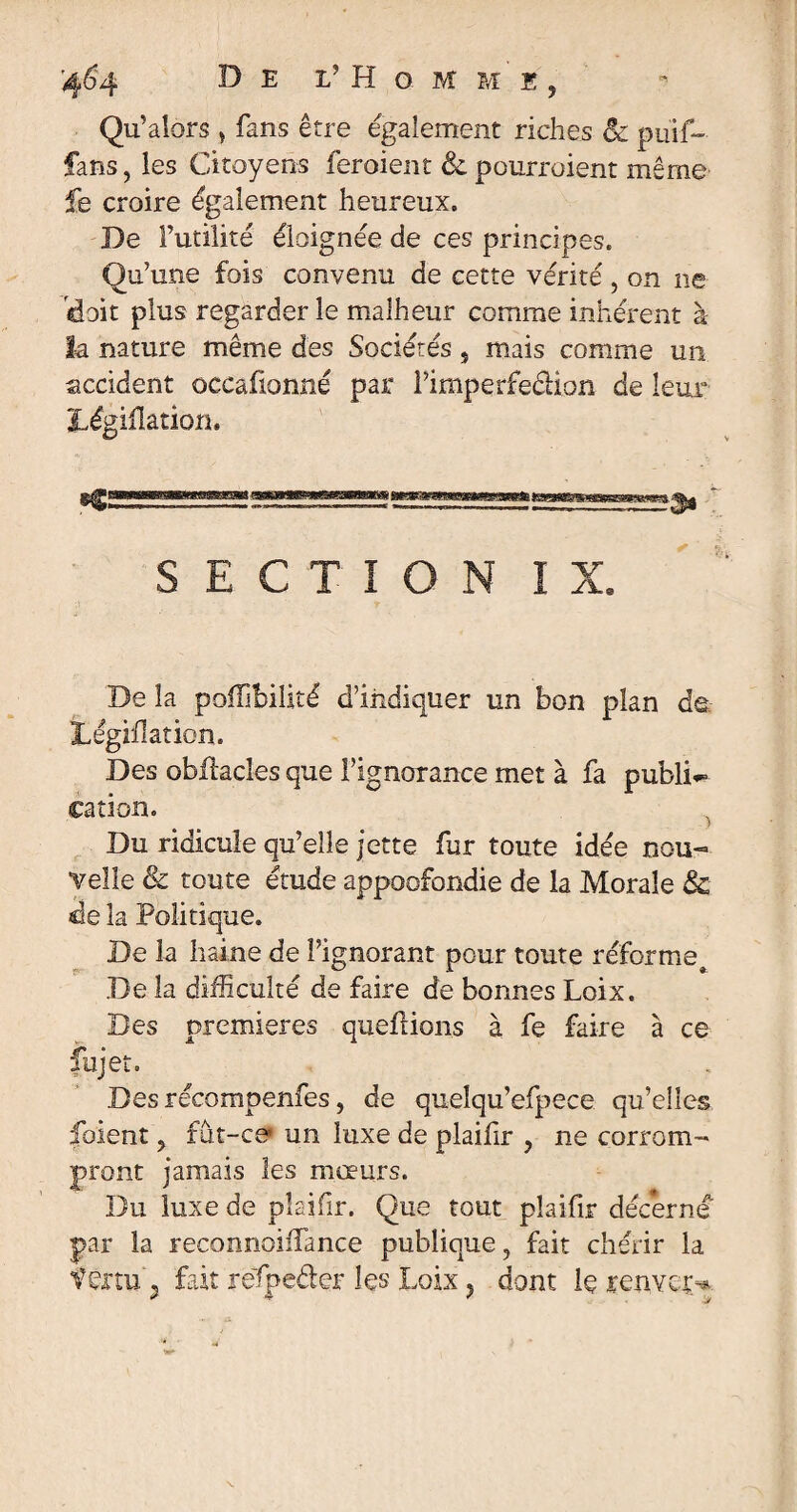 '4^4 33 e l’ H g m m e , Qu’alors , fans être egalement riches êc puif- fans, les Citoyens feraient Sc pourroient même fe croire également heureux. De Futilité éloignée de ces principes. Qu’une fois convenu de cette vérité, on ne 'doit plus regarder le malheur comme inhérent à h nature même des Sociétés, mais comme un accident occafionne par l’imperfedion de leur Législation. SECTION IX. De la poiïîbilité d’indiquer un bon plan de jLégàhation. Des obUacîes que l’ignorance met à fa publi¬ cation. Du ridicule qu’elle jette fur toute idée nou¬ velle & toute étude appoofondie de la Morale & de la Politique. De la haine de l’ignorant pour toute réforme^ De la difficulté de faire de bonnes Loix. Des premières queftions à fe faire à ce fujet. Des réüompenfes, de quelqu’efpece qu’elles foient y fut-ce* un luxe de plaifir , ne corrom¬ pront jamais les mœurs. Du luxe de plaifir. Que tout plaifir décerné par la reconnoiffance publique, fait chérir la