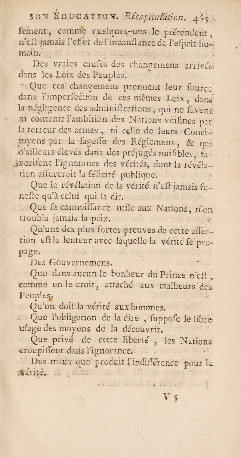 ferment, comme quelques-uns le prétendent n’eft jamais l’effet del’inconffancede Pefprit hu¬ main. Des vraies caufes des changemens arrivés* dans les Loix des Peuplés. Que ces changemens prennent leur fource- dans l’imperfeâîon de ces mêmes Loix , dans la négligence des âdminiftrations, qui ne faveur ni contenir l’ambition des Nations voifmes par la terreur des armes , ni celle de leurs Conci¬ toyens par la fageffe des Réglemens, & qui d’ailleurs élevés dans des préjugés nuifibles, fa- «iv-orifent l’ignorance des vérités, dont la révéla¬ tion affureroit la félicité publique. Que la révélation de la vérité n’eft jamais fu~ nefte qu’à celui qui la dit. Que îa connoifiancfe utile aux Nations, n’en troubla jamais la paix. > Qu’une des plus fortes preuves de cette affec¬ tion efl la lenteur avec laquelle la vérité fe pro¬ page. Des Gouverneméns. Que dans aucun le bonheur du Prince rfefl comme on le croit, attaché aux malheurs des Peuples. Qu’on doit la vérité aux hommes. Que l’obligation de la dire , fuppofe le libre ufage des moyens de la découvrir. Que privé de cette liberté 5, les. Nations •croupiffent dans l’ignorance. Des maux que produit l’indifférence pour la cvéxké» -> - - - . » ^ •
