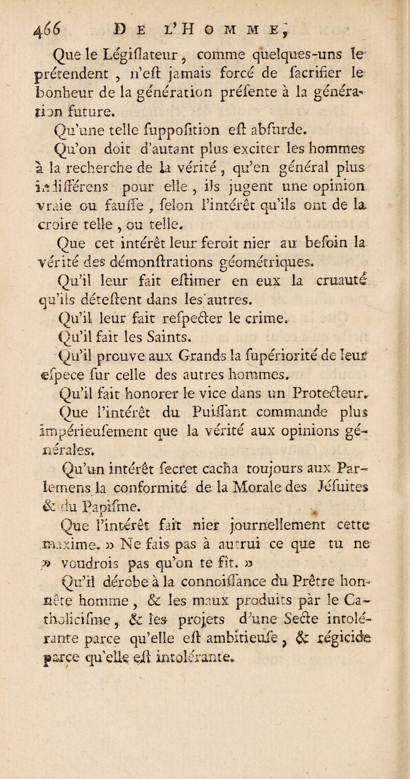 Que le Légiflateur, comme quelques-uns le prétendent y n’efi: jamais forcé de facrifier le bonheur de la génération préfente à la généra^ ÛDn future. Qu’une telle fuppofition efh abfnrde. Qu’on doit d’autant plus exciter les hommes à la recherche de la vérité , qu’en général plus iniilrérens pour elle , ils jugent une opinion vraie ou faulfe , félon l’intérêt qu’ils ont de la croire telle , ou telle. Que cet intérêt leur feroit nier au befoin la vérité des démonflrations géométriques. Qu'il leur fait eilimer en eux la cruauté qu’ils détellent dans lesautres. Qu’il leur fait refpeéier le crime. Qu’il fait les Saints. Qu’il prouve aux Grands la fupériorité de îeuf cfpece fur celle des autres hommes. Qu’il fait honorer le vice dans un Proteêleur. Que l’intérêt du PuifTant commande plus impérieufemenc que la vérité aux opinions gé¬ nérales. Qu’un intérêt fecret cacha toujours aux Par¬ le mens la conformité de la Morale des Jéfuites & du Papifme. Que l’intérêt fait nier journellement cette maxime. » Ne fais- pas à autrui ce que tu ne » voudrois pas qu’on te fît. » Qu’il dérobe à la connoiffance du Prêtre hon¬ nête homme , & les maux produits par le Ca¬ tholicisme , & les projets d une Secte intolé¬ rante parce qu’elle efl ambitieuie > & régicide parce quelle eil intolérante.
