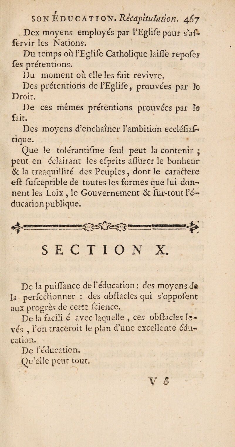 Dex moyens employés par l’Eglife pour s’af* fervir les Nations. Du temps où l’Eglife Catholique laide repofer fes prétentions. Du moment où elle les fait revivre. Des prétentions del’Eglife, prouvées par le Droit. De ces mêmes prétentions prouvées par î@ fait. Des moyens d’enchaîner l’ambition eccléfiaf* tique. Que le tolérantifme feu! peut la contenir ; peut en éclairant les efprits affurer le bonheur «3e la traaquillité des Peuples , dont le caradere eft fufceptibîe de toutes les formes que lui don¬ nent les Loix , le Gouvernement & fur-tout l’é— ducationpublique. SECTION X. De la puiffance de l’éducation : des moyensdt la perfectionner : des obflacles qui s’oppofent aux progrès de cette fcience. De la facili é avec laquelle , ces obftacles le* vés , l’on tracerait le plan d’une excellente édu¬ cation. De Féducation. Quelle peut tout»