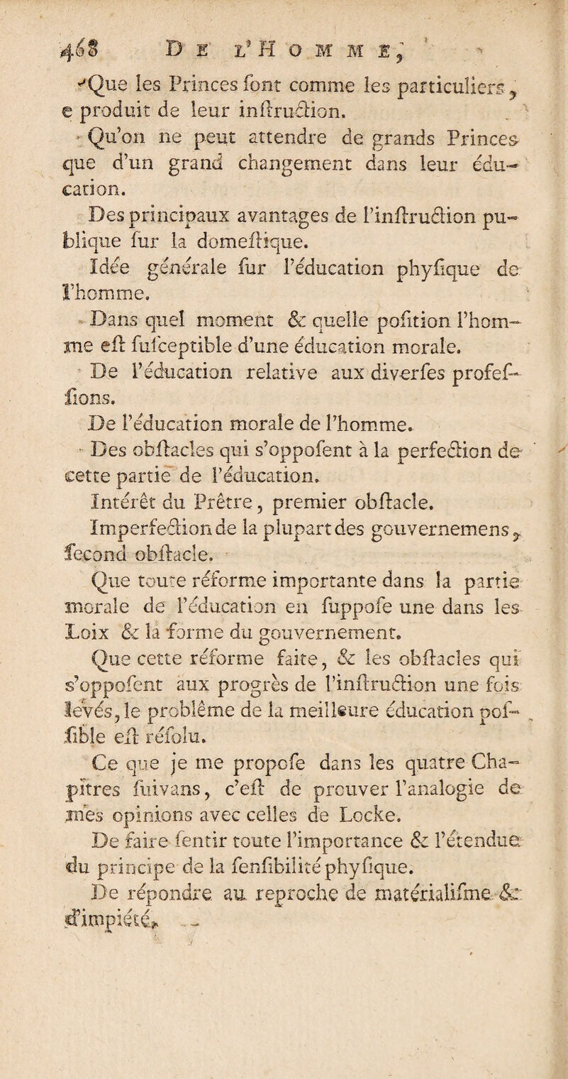 ''Que les Princes font comme ies particuliers ? e produit de leur inftrudion. Qu’on ne peut attendre de grands Princes- que d’un grand changement dans leur édu¬ cation. Des principaux avantages de Pinflruétion pu¬ blique fur la domeflique. Idée générale fur l’éducation phyfique de l’homme. Dans quel moment & quelle pofition l’hom¬ me efl fulceptible d’une éducation morale. De l’éducation relative aux diverfes profef- fions. De l’éducation morale de l’homme. Des obftacles qui s’oppofent à la perfection de cette partie de l’éducation. Intérêt du Prêtre, premier obfhcle. Imperfection de la plupart des gouvernemens^ fécond obftacle. Que toute réforme importante dans la partie morale de l’éducation en fuppofe une dans les Loix & la forme du gouvernement. Que cette réforme faite, & ies obflades qui s’oppofent aux progrès de l’inftruâion une fois levés, le problème de la meilleure éducation oof» fible eil réfolu. Ce que je me propcfe dans les quatre Cha¬ pitres ftùvans, c’eft de prouver l’analogie de mes opinions avec celles de Locke. De faire fentir toute l’importance & l’étendue, du principe de la fenfibiüté phyfique. De répondre au reproche de matérialifme. 8c: d’impiété*