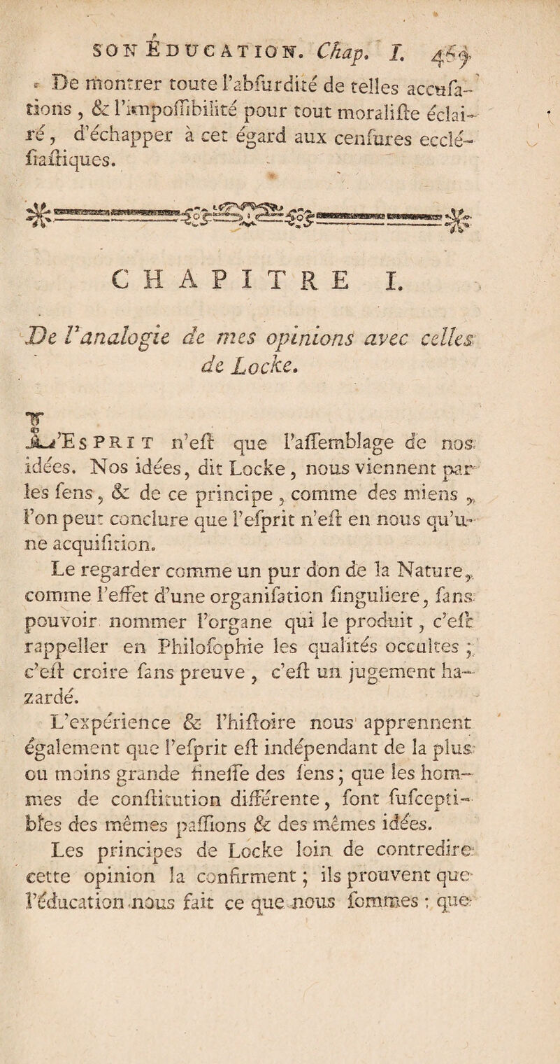 * Be montrer toute l’abfurdité de telles aceufa- tiens , & Fimpofiibilité pour tout moralifte éclai¬ ré , d’échapper à cet égard aux cenfures eccîé- fraitiques. , t CHAPITRE I. De Vanalogie âe mes opinions avec celles de Locke. T JLPEs PRIT n’efl que Faffemhlage de nos; idées. Nos idées, dit Locke, nous viennent par¬ les fens, & de ce principe , comme des miens Fon peut conclure que l’efprit n’eft en nous qu’u¬ ne acquifition. Le regarder comme un pur don de la Nature, comme F effet d’une organifation fmguliere, fana pouvoir nommer Forgane qui le produit, c’efc rappeîler en Philofophie les qualités occultes ; c’eil croire fans preuve , c’eü un jugement ba¬ zardé. L’expérience & Fhifloire nous apprennent également que Fefprit efl indépendant de la plus ou moins grande finelfe des fens * que les hom¬ mes de confirait ion différente, font fufcepti— bîes des mêmes paillons & des mêmes idées. Les principes de Locke loin de contredire cette opinion la confirment ; ils prouvent que- l’éducation nous fait ce que nous femmes ; que: