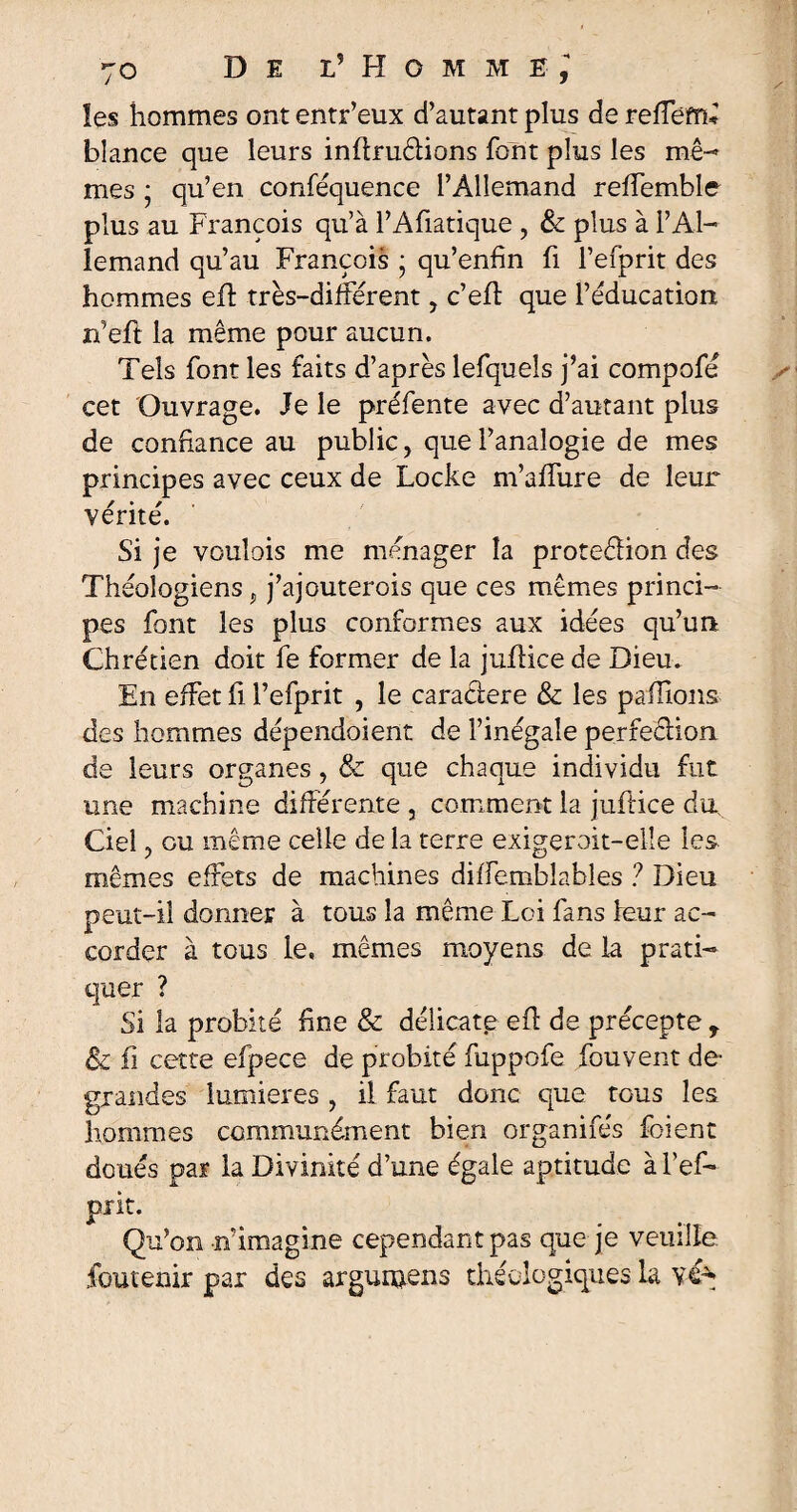 les hommes ont entr’eux d’autant plus de reffem* blance que leurs inftrudlions font plus les mê- mes ; qu’en conféquence l’Allemand reffemble plus au François qu’à l’Afiatique , & plus à l’Al¬ lemand qu’au François ; qu’enfin fi l’efprit des hommes efl très-différent, c’eff que l’éducation n’eft la même pour aucun. Tels font les faits d’après lefquels j’ai compofé cet Ouvrage. Je le préfente avec d’autant plus de confiance au public ? que l’analogie de mes principes avec ceux de Locke m’affure de leur vérité. Si je vouîois me ménager la proteffion des Théologiens p j’ajouterois que ces mêmes princi¬ pes font les plus conformes aux idées qu’un Chrétien doit fe former de la juffice de Dieu. En effet fi l’efprit , le caradere & les pallions des hommes dépendoient de l’inégale perfection de leurs organes , & que chaque individu fut une machine différente , comment la juftice du. Ciel ? eu même celle de la terre exigeroit-elîe les mêmes effets de machines diffemblables ? Dieu peut-il donner à tous la même Loi fans leur ac¬ corder à tous le, mêmes moyens de la prati¬ quer ? Si la probité fine & délicate eff de précepte r & il cette efpece de probité fuppofe fouvent de- grandes lumières , il faut donc que tous les hommes communément bien organifés foient doués par la Divinité d’une égale aptitude à l’ef- piit. Qu’on rf imagine cependant pas que je veuille foutenir par des argurnens rhéologiques la