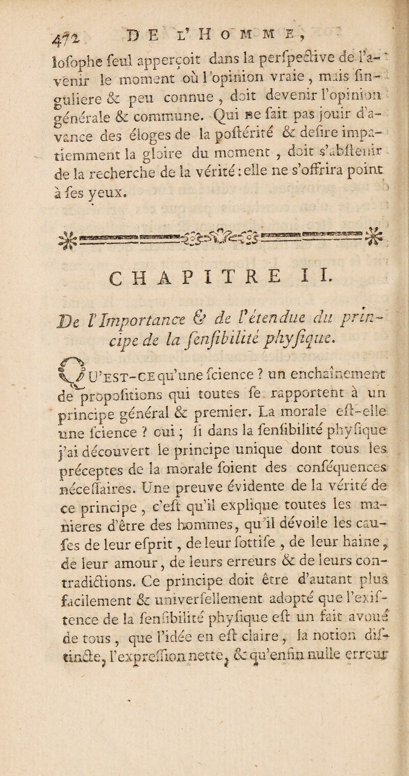 lofophe feu! apperçoit dans la perfpedive de l’a- - venir le moment ou 1 opinion vraie ? niais. fin— guiiere & peu connue , doit devenir l’opinion generale & commune. Qui ne fait pas jouir d’a¬ vance des éloges de la poftente ce delue impa¬ tiemment la gloire du moment ? doit s abltemr de la recherche de la vérité ; elle ne s’offrira point à fes yeux. CHAPITRE IL De tImportance & de Vétendue du prin¬ cipe de la fen/ibiüté phyfique. , A ^/ü’est-cequ’une fcience ? un enchaînement de^propoiitions qui toutes fe rapportent à un principe général & premier, La morale eff-eîie une fcience ? oui ; fi dans la fenfibilité phyfique. j’ai découvert le principe unique dont tous les, préceptes de la morale foient des confluences nécetfaires. Une preuve évidente de la venté de ce principe , c’eft qu’il explique toutes les ma¬ niérés d’être des hommes ? qu il dévoué les eau— fes de leur efprit, de leur fottife , de leur haine f de leur amour, de leurs erreurs & de leurs con¬ tradictions. Ce principe doit être d’autant plus, facilement & univerfellement adopté que l’exif- tence de la fenubilite phyfique efl un fait avoue de tous ? que l’idée en eit claire, la notion du-* tindej Fexpreffionnette? & qu’ennn nulle erreur
