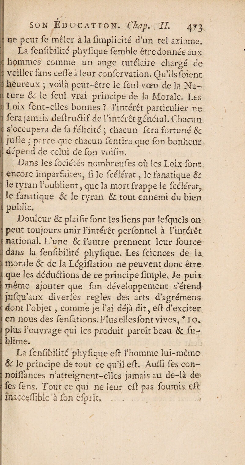 f * ’ son Edu-cation. C/iap. IL 473 j ne peut fe mêler à la (Implicite d’un tel axiome. La fenfibilité phyfique femble être donnée aux :ç hommes comme un ange tutélaire chargé de | veiller fans celle à leur conservation. Qu’Ils foient 3 heureux ; voilà peut-être le feuî vœu de la Na¬ is ture & le feul vrai principe de la Morale. Les c Loix font-elles bonnes ? l’intérêt particulier ne i fera jamais deflrudif de l’intérêt général. Chacun S s’occupera de fa félicité ; chacun fera fortuné & 1: rafle ; parce que chacun fentira que fon bonheur- [î dépend de celui de fon voifin. Dans les fociétés nombreufes où les Loix font c encore imparfaites, fi le fcélérat, le fanatique & t| te tyran l’oublient , que la mort frappe le fcélérat, le fanatique & le tyran & tout ennemi du bien ij public. Douleur & plaifirfont les liens par lefquels 011 | peut toujours Unir l’intérêt perfonnel à l’intérêt j; national. L’une & l’autre prennent leur fource J dans la fenfibilité phyfique. Les fciences de la t morale & de la Légifîation ne peuvent donc être i. que les dédudions de ce principe fimple. Je puis f' même ajouter que fon développement s’étend tj jufqu’aux diverfes réglés des arts d’agrémens S dont l’objet, comme je l’ai déjà dit, efl d’exciter | en nous des fenfations.Plusellesfont vives, *io„ i plus l’ouvrage qui les produit paroît beau & fu- I biime. La fenfibilité phyfique ed l’homme lui-même i & le principe de tout ce qu’il eft. Àuffi fes con- j noiffances n’atteignent-elîes jamais au de-là de^ | fes fens. Tout ce qui ne leur efl pas fournis, çft