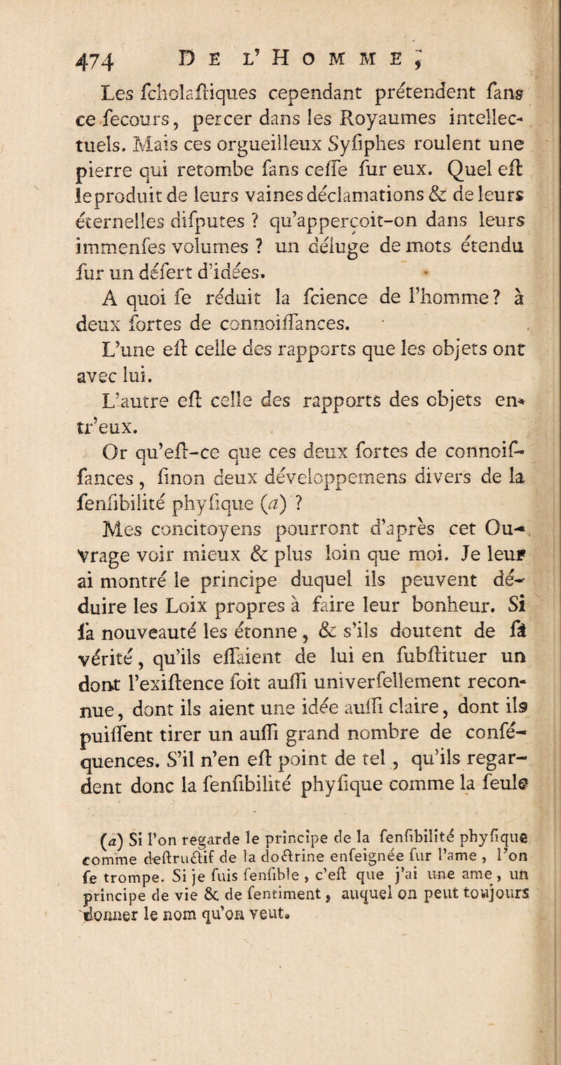 Les fcholafliques cependant prétendent fans ce fecours, percer dans les Royaumes intellec¬ tuels. Mais ces orgueilleux Syfiphes roulent une pierre qui retombe fans cefle fur eux. Quel efl ïeproduit de leurs vaines déclamations & de leurs éternelles difputes ? qu’appercoit-on dans leurs immenfes volumes ? un déluge de mots étendu fur un defert d’idées. À quoi fe réduit la fcience de l’homme? à deux fortes de connoiiTances. L’une eR celle des rapports que les objets ont avec lui. L’autre eR celle des rapports des objets en* tr’eux. Or qu’eR-ce que ces deux fortes de connoif- fances, linon deux développemens divers de la fenfibilité phyfique (a) ? Mes concitoyens pourront d’après cet Ou- Vrage voir mieux & plus loin que moi. Je leui? ai montré le principe duquel ils peuvent dé¬ duire les Loix propres à faire leur bonheur. Si la nouveauté les étonne , & s’ils doutent de fâ vérité, qu’ils elfaient de lui en fubRituer un dont l’exiRence foit aufli univerfellement recon¬ nue , dont ils aient une idée auffi claire, dont ils puiifent tirer un aulîi grand nombre de confé- quences. S’il n’en eR point de tel , qu’ils regar¬ dent donc la fenfibilité phyfique comme la feule (a) Si l’on regarde le principe de la fenfibilité phyfique comme deftruûif de la doctrine enfeignée fur l’ame , l’on fe trompe. Si je fuis fenfible , c’eft que j’ai une ame , un principe de vie 8c de fenciment t auquel on peut toujours donner le nom qu’on veut»