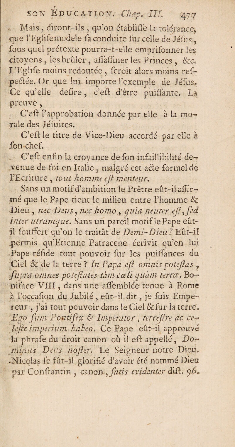 Mais , diront-ils , qu’on étabüffe îa tolérance, que l’Egliiemodele fa conduite fur celle de Jéfus, fous quel prétexte pourra-t-elle emprifonner les citoyens , les brûler , afiâffîner les Princes , &c9 ■L’Eglife moins redoutée , feroit alors moins ref- pedée. Or queduL importe l’exemple de Jéfus, Ce qu’elle defire, c’eût d’être puisante. La preuve , C’eft l’approbation donnée par elle à la mo¬ rale des Jémites. V. C’eft le titre de Vice-Dieu accordé par elle à fon chef. C’eft enfin la croyance de fon infaillibilité de- J venue de foi en Italie , malgré cet a die formel de l’Ecriture , tout homme ejî menteur. Sans un motif d’ambition le Prêtre eût-il affir¬ mé que le Pape tient le milieu entre l’homme & Dieu , nec De us, nec homo , quia neuter efij'ed inter utrumque. Sans un pareil motif le Pape eût- il foufFert qu’on le traitât de Demi-Dieu ? Eût-il permis qu’Etienne Patracene écrivit qu’en lui Pape réfide tout pouvoir fur les puiffances du Ciel & de la terre ? In Papa efl omnis potejlas , fupra omnes potejîates tam cœli quàm terrœ. Bo- nifaee VIII, dans une aflembiée tenue à Rome à l’occafion du Jubilé, eût-il dit, je fuis Empe¬ reur , j’ai tout pouvoir dans le Ciel &fur îa terre» Ego fum Pontifex & Imperator, terre (Ire ac ce- îe[Ie imperium kaheo. Ce Pape eût-il approuvé la phrafe du droit canon où il ell appelle, Do- minus Devs no fier. Le Seigneur notre Dieu» -Nicolas fe fût-il glorifié d’avoir été nommé Dieu par Conflantin , canon , fatis evidenter difL p6»