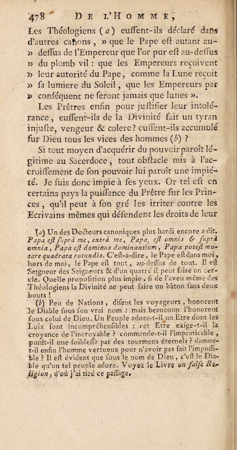 Les Théologiens ( a) eufTent-ils déclaré dafts d’autres cahons , » que le Pape eft autant au- » deffus de l’Empereur que l’or pur eil au-deffus du plomb vil : que les Empereurs reçoivent 5) leur autorité du Pape, comme la Lune reçoit » fa lumière du Soleil, que les Empereurs par ^ conféquent ne feront jamais que lunes >3. Les Prêtres enfin pour juiHfier leur intolé¬ rance , emTent-ils de la Divinité fait un tyran iniufte, ven°-eiir & colere? euifent-iis accumulé fur Dieu tous les vices des hommes (b) ? Si tout moyen d’acquérir dupouvcirparoît lé¬ gitime au Sacerdoce, tout obftacle mis à l’ac- croiifement de fon pouvoir lui paroit une impié¬ té. Je fuis donc impie à fes yeux. Or tel eil en certains pays la puilfance du Prêtre fur les Prin¬ ces , qu’il peut à fon gré les irriter contre les Ecrivains mêmes qui défendent les droits de leur O) Un des Docteurs canoniques plus hardi encore a dit. Papa efi fuprà me , extra, me y Papa4 efi omnis & fuprà omnia , Papa efi dominas dominantium , Papa potefi mu- tare quadrata rotundis. C’efi-à-dire , le Pape eftdans moi , hors de moi, le Pape efi tout, au-deffus de tout. Il efi Seigneur des Seigneurs & d’un quarré il peut faire un cer¬ cle. Quelle propofition plus impie , fi de l’aveu même des Théologiens la Divinité ne peut faire un bâton fans deux bouts ! (b) Peu de Nations, difent les voyageurs , honorent Je Diable fous fon vrai nom : mais beaucoup 1 honorent fous celui de Dieu. Un Peuple adore-t-Uun Etre dont les Loix font incompréhenfibles : cet Etre exige-t-il la croyance de l’incroyable ? commande-t-il l’impraticable , punit-il une foiblefie par des tourmens éternels ? damne- t-il enfin l’homme vertueux pour n’avoir pas fait l’impofii- ble ? Il efi évident que fous le nom de Dieu , c’eft le Dia¬ ble qu’un tel peuple adore. Voyez le Livre on fat fi R&* Ugion, d’où j’ai tiré ce pafiage,