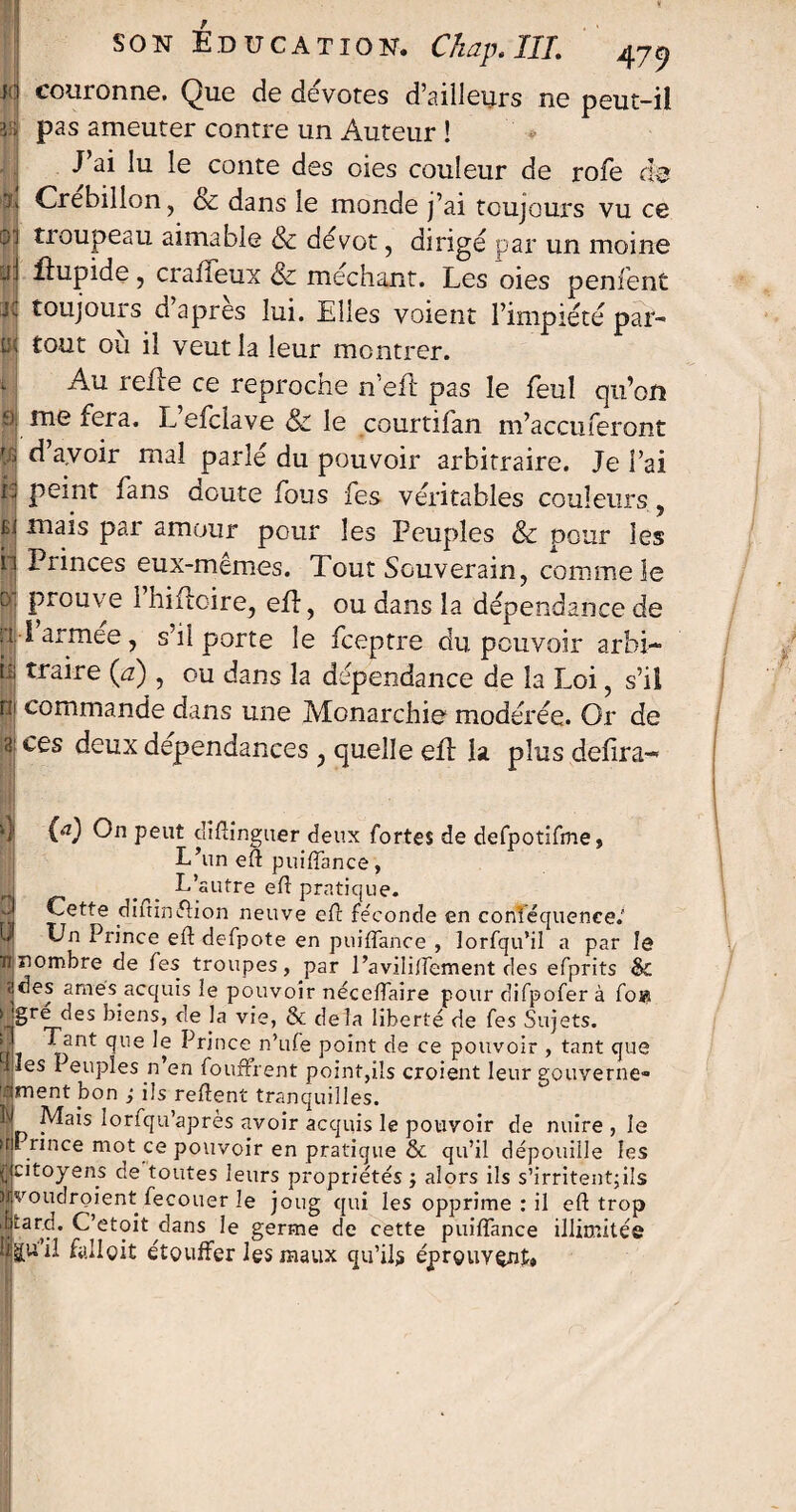 jo couronne. Que de devotes d’ailleurs ne peut-il vï pas ameuter contre un Auteur ! J ai lu le conte des oies couleur de rofe de 7. Crebillon, & dans le monde j’ai toujours vu ce 01 troupeau aimable & dévot, dirigé par un moine ni lîupide, craffeux & méchant. Les oies penfent ji toujours d’après lui. Elles voient l’impiété par- tK tout où il veut la leur montrer. Au refie ce reproche n’efl pas le feul qu’on 0 me fera. L’efclave & le courtifan m’accuferont W d’avoir mal parlé du pouvoir arbitraire. Je l’ai jj| Pe*nt fans doute fous fes véritables couleurs, jf| ma*s par amour pour les Peuples & peur les ii Princes eux-mêmes. Tout Souverain, comme le 0 prouve 1 hifloire, efl, ou dans la dépendance de l'Iarmee, s’il porte le feeptre du pouvoir arbi- h; traire (a), ou dans la dépendance de la Loi, s’il ru commande dans une Monarchie modérée. Or de 31 ces deux dépendances , quelle efl la plus defira- 4 (a) On peut diflinguer deux fortes de defpotifmej L’un eft puiffance, L’autre eft pratique. Cette dîfrinflion neuve efl féconde en conféquence.' Un Prince eft defpote en puiffance , îorfqu’il a par le ti nombre de fes troupes, par l’aviliffement des efprits & ades amés acquis le pouvoir néceffaire pour difpofer à fois §rEé^es biens, c’e L vie, & delà liberté de fes Sujets. d nt ^Ue Grince n’ufe point de ce pouvoir , tant que les Peuples n’en foufFrent point,ils croient leur gouverne- ’ament bon ; ils refîent tranquilles. | Mais lorfqu’après avoir acquis le pouvoir de nuire, le rince mot ce pouvoir en pratique & qu’il dépouille les | citoyens de toutes leurs propriétés ; alors ils s’irritent;ils | voudroient fecouer le joug qui les opprime : il efl: trop .Uarci. C’etoit dans le germe de cette puiffance illimitée fallait étouffer les maux qu’ils éprouvent.