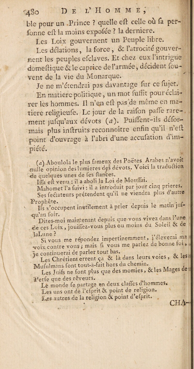 ble pour un Prince ? quelle eft celle où fia per- fonne eft la moins expofée ? la derniers. Les Loix gouvernent un Peuple libre. Les délations, la force , & l’atrocité gouver¬ nent les peuples efclaves. Et chez eux l’intrigue domeftique &le caprice de l’armée, décident fou- vent de la vie du Monarque. Je ne m’étendrai pas davantage fur ce ni jet. En matière politique, un mot niflit poui eclai- rer les hommes. Il n’en eft pas de meme en ma¬ tière religieufe. Le jour de la raifon pane rare¬ ment jufqu’aux dévots (a). Puiilent-iis défor¬ mais plus inftruits reconnoître enfin qu’il n’eft point d’ouvrage à l’abri d’une accufation d im¬ piété. (a) Âboulola le plus fameux des Poëtes_ Arabes n’avoit «mile opinion des lumières dpS dévots. Voici la traduction 4e quelques unes de fes fiances. , Ifia eft venu : il a aboli la Loi de Moufiai. Mahomet l’a fuivi : il a introduit par jour cinq prières. Ses feétateurs prétendent qu’il ne viendra plus d autre Prophète. , . . . » • <* ifs s’occupent inutilement à prier depuis le matin jui- qu’au foir. . Dites-moi maintenant depuis que vous vivez dans 1 une 4e ces Loix , jouiffez-vous plus ou moins du Soleil 5c de laLune ? Si vous me répondez impertinemment, péleverai ma Ol VUU3 ‘T- 111 C * voix contre vous j mais fi vous me parlez de bonne toi » le continuerai de parler tout bas. . , J Les Chrétiens errent çà & là dans leurs voies , 5c les, IVIufulmans font tout-à-fait hors du chemin. Les Juifs ne font plus que des momies, &les Mages ne: Perfe que des rêveurs. Lé monde fe partage en deux claiies d hommes» Les uns ont de Pefptit Ôt point de religion. Les.autres de la religion ôc point d efprit. CH A-