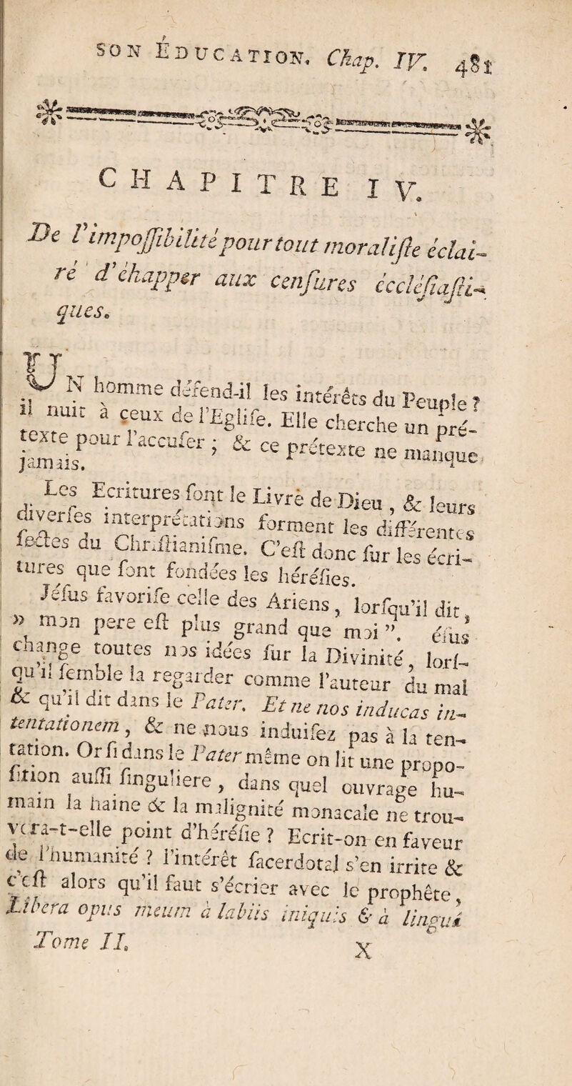 CHAPITRE I \r l'impoffibiUtèpour tout moraüfte- éclai¬ re d ehapptr aux cenfures ccclé/iafii- que s. P N h0mme ieS intérêts du Peup!e , ’ nult a Çl;ux ^ l’Eglife. Elle cherche un pX texte pour l’accufer ■ &■ n- nrotr ^ w jsmiil ’ ~ «- Pntexte ne manque Les Ecritures font le Livré de Dieu , & feurs divertes interprétations forment les différentes fedesdu Chriflianifine. C’eft donc fur le's &r - tuies que font fondées les héréfies «fus favorife celle des Ariens, lorfou’il dit » mon pere eft plus grand que m3i 3 X change toutes nas idées fur la Divinité, lorl- qu i, femble u regarder comme l’auteur du mal & qu il dit dans le Pater. Et ne nos inducas in- tentanonem & ne nous induifez pas à la ten- tanon. Orfidansle JWmÊme on Ht une propo- fnon auifi linguuere , dans quel ouvrage hu¬ main la haine de la malignité monacale ne trou¬ vera-t-elle point d’héréfie ? Ecrit-on en fdveur de i humanité ? l’intérêt facerdotal s’en irrite & c cit alors qu’l! faut s’écrier avec le prophète tirera opus încum à labiis iniquls & à linovd Tome IL ^ r