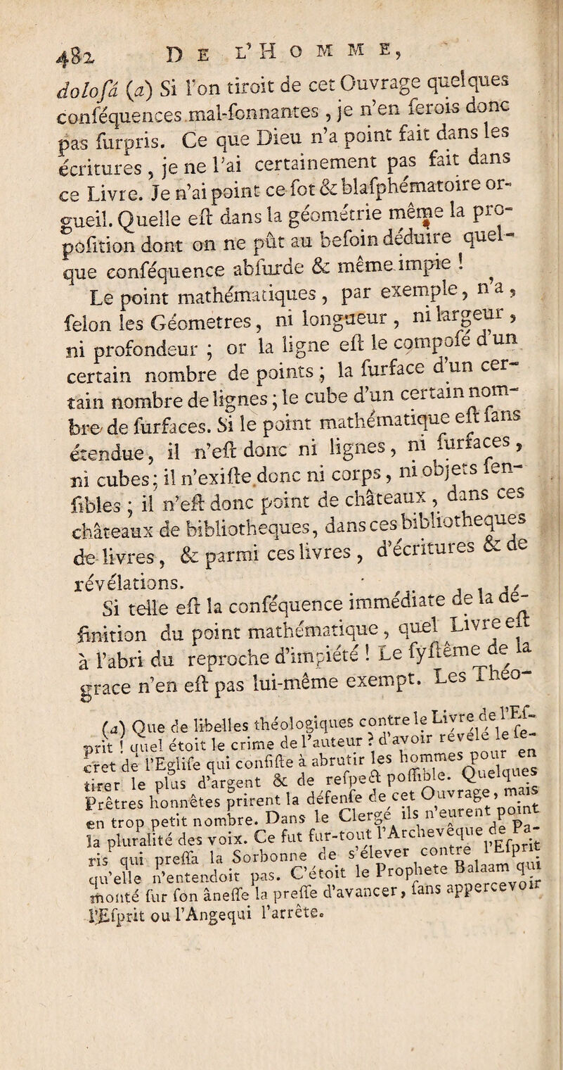 dolofâ (a) Si l'on tiroit de cet Ouvrage quelques coniequences mal-fonnantes , je n’en ferois donc pas furpris. Ce que Dieu n’a point fait dans les écritures , je ne l'ai certainement pas fait dans ce Livre. Je n’ai point ce fot & bîafphematoii e or¬ gueil. Quelle eft dans la géométrie même la pro- pofition dont on ne pût au befoin déduire quel¬ que eonféquence ablurde & meme impie î ^ Le point mathématiques , par exemple,na, félon les Géomètres, ni longueur , ni largeur , ni profondeur ; or la ligne eft le compote dun certain nombre de points ; la furface d un cer tain nombre de lignes ; le cube d’un certain nom¬ bre' de furfaces. Si le point mathématique e ans étendue, il n’eft donc ni lignes, ni furfaces, ni cubes; il n’exifte donc ni corps, ni objets ien- fibles ; il n’eft donc point de châteaux , dans ce* châteaux de bibliothèques, dans ces bibliothèques de livres, & parmi ces livres , d’écritures & de révélations. • 1 ,, Si telle eft la eonféquence immédiate de la dé¬ finition du point mathématique , quel Livre ei à l’abri du reproche d’impiété ! Le fyftême de a grâce n’en eft pas lui-même exempt. Les Theo- fd) Que de libelles théologiques contre le Livre de l Lf- prit ! cruel étoit le crime de l’auteur . d avoir rev cret dé l’Eglife qui confie à abrutir les Sommes pour en tirer le plus d’argent & de reipeft polho e. Q 1 Prêtres honnêtes prirent la défenfe de cet Ouvrag » en trop petit nombre. Dans le Cierge ns n euren p la pluralité des voix. Ce fut far-tout rArcheveque de Pa ris qui preffa la Sorbonne de s’élever contre 1 Efpnt qu’elle n’entendoit pas. C’étoit le Prophète Balaam qu monté fur fon âneffe la preffe d’avancer, fans appercevo * P£fprit ou l’Angequi l’arrêtêo