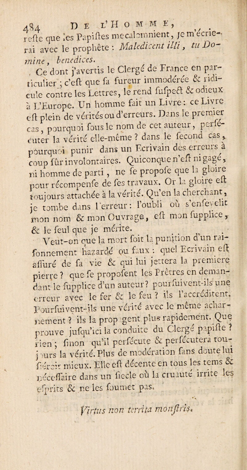 rèfte que les Papilles mecalomnient, je m’écrie¬ rai avec le prophète : Maledicent itli, tu Do¬ mine , benedices. . Ce dont j’avertis le Cierge de France en par¬ ticulier ; c’eft que fa fureur immodérée & ridi¬ cule contre les Lettres, le rend fufpeû & odieux à L’Europe. Un homme fait un Livre t ce Livre eft plein de vérités ou d’erreurs. Dans le premier cas, pourquoi fous le nom de cet auteur , p-ne enter la vérité ehc-meme ? dans le fécond .a. , pourquoi punir dans un Ecrivain des erreurs à coup fur involontaires. Quiconque n’eft ni gage, ni homme de parti , ne fe propofe que la gloire pour récompenfe de fes travaux. Or la gloire ed toujours attachée à la vérité. Qu’en la cherchant, je tombe dans l'erreur: l’oubli où s’enfeveht mon nom & mon Ouvrage, eft mon fupphce, & le feul que je mérite. Veut-on que la mort foit la punition a un rai- fonnement bazardé qu faux : quel Ecrivain eli affuré de fa vie & qui lui jettera la première pierre? que fe propoient les Prêtres en deman¬ dant le fupplice d’un auteur? pourfuivent-ils’une erreur avec le fer & le feu ? ils l’accréditent, Pourfuivent-ils une vérité avec le meme achar¬ nement ? iis la prop gent plus rapidement. Que prouve jufqu’ici la conduite du Cierge papille ? rien ; fmon qu’il perfécute & perfecuteia tou¬ jours la vérité. Plus de modération fans doute lut liércit mieux. Elle cft décente en tous les tems & ijéceffaire dans un fiecle où la cruauté irrite les efprits & ne les foumet peise Y\rîu$ non terri ta mon fl ris*