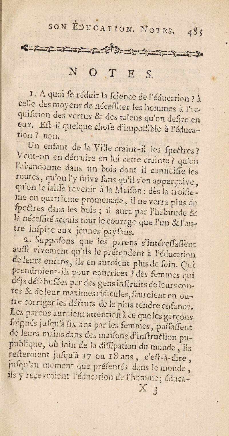 ) note s. r. A quoi fe réduit h fdence de l’éducation ? j ceae des moyens de néceffiter les hommes à l’fc- qumnon des vertus & des talens qu’on defire en eux. Eft-il quelque choie d’impoüible à l’éduca- non ? non. ^ Un enfant de îa Ville craint-il les fpe&res? Veut-on en détruire en lui cette crainte? qu’cn Abandonne dam un bois dont il connciffe les rouies, qu’on l’y fuive fans qu’il s’en apperebive qu on le laide 'revenir à la Maifon : dès la troifie- nio ou quatrième promenade, il ne verra plus de pedresdans les bois ; il aura par l’habitude & a necemte acquis tout le courage que l’un &Fau- tre mfpire aux jeunes payfans. 2,. Suppofons que les parens s’intére/fadent vl vem5nt qu’ils le prétendent à l’éducation de murs enta ns, ils en auraient plus de foin. Qui prendraient-ils pour nourrices ? des femmes qui déjà défabufées par des gens inflruits de leurs con- te.. & de leur maximes ridicules, faurcient en ou¬ tre corriger les défauts de la plus tendre enfance. Les parens auraient attention à ce que les garçons foignés jufqu’à fix ans par les femmes, paflaflenc de leurs mains dans des maifons d’indrudion du- publique, où loin de la diilîpation du monde , ils 'referaient jufqu’à 17 ou 18 ans , c’ef-à-dire, jufqu au moment que préfentés dans le monde , ils y recevraient l’éducation de l’homme; éduca- V