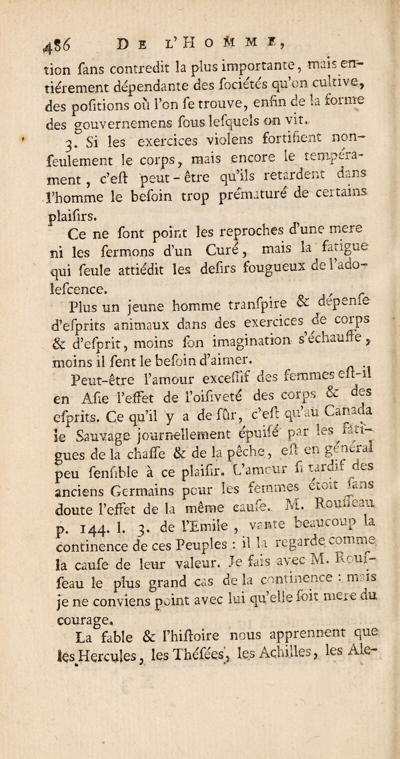 •- tion fans contredit îa plus importante, mais en¬ tièrement dépendante des fociétés qu’on cultive, des pofitions où l’on fe trouve, enfin de la £01 me des gouvernemens fous îefquels on vit, 3»'Si les exercices violens fortifient non- feulement le corps, mais encore le tempéra¬ ment, c’eft peut-être qu’ils retardent dans l’homme le befoin trop prématuré de certains Idllii. Oê Ce ne font point les reproches d’une mere ni les fermons d’un Curé, mais la ^ fatigue qui feule attiédit les defirs fougueux gc 1 acio- lefcence, _ - Plus un jeune homme tranfpire & depeme d’efprits animaux dans des exercices^ de corps & d’efprit, moins fon imagination s echauue , moins il fent le befoin d’aimer. Peut-être l’amour excefuf des femmes eu-îl en Àfie l’effet de l’oifiveté des corps & des efprîts. Ce qu’il y a de fÛr, c’eft qu’au Canada le Sauvage journellement épuifé' par les ^fati¬ gues de la chalfe & de la peche, efl en gcmra peu fenfible à ce plaifir. L’amour fi tardif des anciens Germains peur les femmes eioit ums doute l’effet de la même caufe. M. Rouneaii p. 144. 1. 3. de l’Emile , vante beaucoup la continence de ces Peuples : il la regarde comrm, la caufe de leur valeur. Je fais avec M. 1* 0111- feau le plus grand cas de la continence . mois je ne conviens point avec lui qu elle mit meic, du courage, La fable & i’hiftoire nous apprennent que les Hercules, lesThéfées} les Achilles, les Ale- b * ■ *