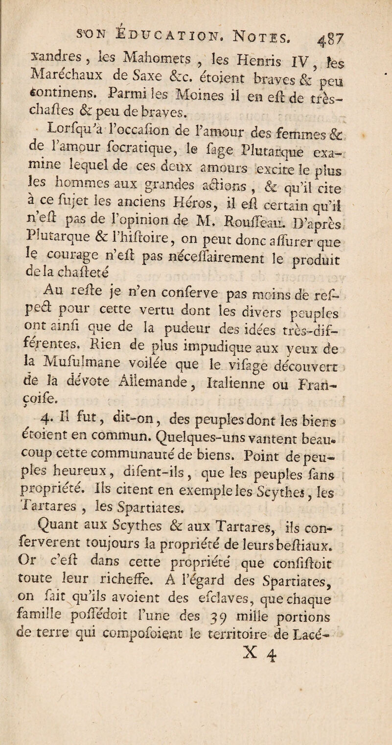 S°ON È.DUC AT ION, NOTES» 4g/ sandres , ks Mahomets , les Henris IV îes Maréchaux deSaxe &c. étoient braves & peu èontinens. Parmi les Moines il en ert de très- chartes Sc peu de braves. Lorfqu'a l’occafion de l’amour des femmes & de l’amour focratique, le fage Plutarque exa¬ mine lequel de ces deux amours excite le plus les hommes aux grandes avions , & qu’il cite à œ fujet les anciens Héros, il ert certain qu’il n’ert pas de l’opinion de M. Roufleau. D’après T - marque & i hirtoire, on peut donc arturer que le courage n’ert pas néceffairement le produit delà ch art été Au rerte je n’en conferve pas moins de ref- pecl; poui cette vertu dont îes divers peuples ont ainli que de la pudeur des idées très-dif¬ ferentes. Rien de plus impudique aux yeux de la Mufuimane voilee que le vilage découvert de la dévote Allemande, Italienne ou Frari- coife. j 4. Il fut, dit-on, des peuples dont les biens etoient en commun. Quelques-uns vantent beau¬ coup cette communauté de biens. Point de peu¬ ples heureux , difent-ils , que les peuples fans propriété. Ils citent en exemple les Scythes, les I artares , les Spartiates. Quant aux Scythes & aux Tartares, ils con- feryerent toujours la propriété de leurs bertiaux. Or c’ert dans cette propriété que confirtoit toute leur richeffe. A l’egard des Spartiates, on fait qu’ils avaient des efclaves, que chaque famille portedoit l’une des 39 mille portions de terre qui compofoient le territoire de Lacé-