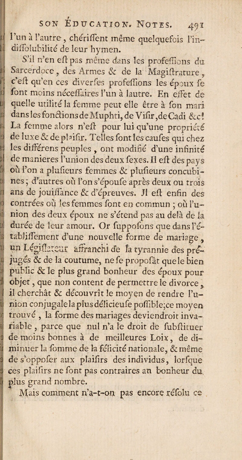 l’un à l’autre, chérifient même queîquefo is l’in- dilibiubilité de leur hymen. S’il n’en eflpas même dans les proférions du Sarcerdoce , des Armes & de la Magidrature y c’ell qu’en ces diverfes profeffions les époux fe font moins néceffaires l’un à lautre. En effet de quelle utilité la femme peut elle être à Ton mari dans les fondions de Muphti, de Viiir ,de Cadi &c ! La femme alors n’eii pour lui qu’une propriété de luxe & de plûfir. Telles font les caufes qui chez les différens peuples , ont modifié d’une infinité de maniérés ï’union des deux fexes. Il eft des pays 011 l’on a plufieurs femmes & pîufieurs concubi¬ nes ; d’autres où l’ons’époufe après deux ou trois ans de jouiffance & d’épreuves. Il eft enfin des contrées ou les femmes font en commun ; où l’u¬ nion des deux époux ne s’étend pas au delà de la durée de leur amour. Or fuppofons que dans î’ê- tabjifiement d’une nouvelle forme de mariage % un Legifi^tsur îüîranehi de îa tyrannie des pré¬ jugés & de la coutume, nefe propofât que le bien public & le plus grand bonheur des époux pour objet, que non content de permettre le divorce , il cherchât & découvrît le moyen de rendre l’u¬ nion conjugalelaplusdélicieufe poffible;ce moyen trouvé , la forme des mariages deviendrait inva¬ riable , parce que nul n’a le droit de fubilituer de moins bonnes à de meilleures Loix, de di¬ minuer la Tomme de îa félicité nationale, & même de s’oppofer aux plaifirs des individus, lorfque ce s plaifirs ne font pas contraires an bonheur du plus grand nombre. Mais comment n’a-t-on pas encore réfolu ce
