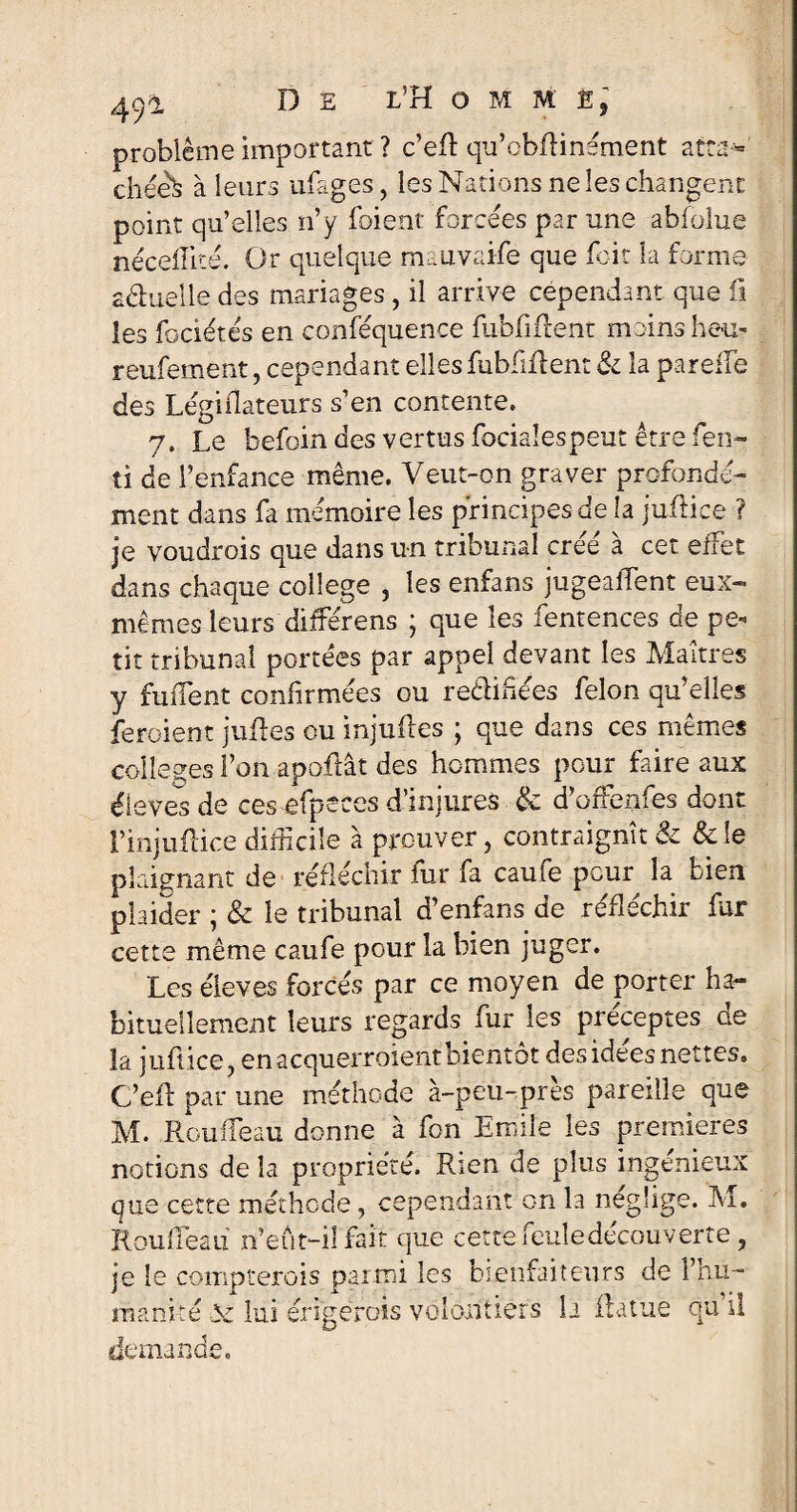 problème important ? c’eft qu’obfHnément atta¬ chée^ à leurs ufages, les Nations ne les changent point qu’elles n’y foient forcées par une abfolue néceflité. Or quelque mauvaife que foit la forme .aâuelle des mariages, il arrive cependant que fi les fociétés en conféquence fubfifcent moins heu? reufement, cependant ellesfubfiflent Si la pareffe des Légidateurs s’en contente. 7. Le befoin des vertus fociaîespeut être fen- ti de l’enfance même. Veut-on graver profondé¬ ment dans fa mémoire les principes de la juflice ? je voudrois que dans un tribunal créé à cet effet dans chaque college , les enfans jugeaient eux- mêmes leurs différens ; que les fentences de pe¬ tit tribunal portées par appel devant les Maîtres y fuflent confirmées ou re&ihées félon qu’elles feroient juffes ou injuftes ; que dans ces mêmes colleges l’on apoflât des hommes pour faire aux éieves de ces efpeces d’injures & d’offenfes dont l’injuftice difficile à prouver, contraignît 81 Scie plaignant de réfléchir fur fa caufe peur la bien plaider ; & le tribunal d’enfans de réfléchir far cette même caufe pour la bien juger. Les éieves forcés par ce moyen de porter ha¬ bituellement leurs regards fur les préceptes de la juftiçe, en acquerraient bientôt des idées nettes. C’efl par une méthode à-peu-près pareille que M. Roufléau donne à fon Emile les premières notions de la propriété. Rien de plus ingénieux que cette méthode, cependant on la néglige. M. Rou fléau n’eût-il fait que cette feule découv erte , je le compterais parmi les bienfaiteurs de l’hu¬ manité v lui érigerais volontiers h il a tue qu’il demande.