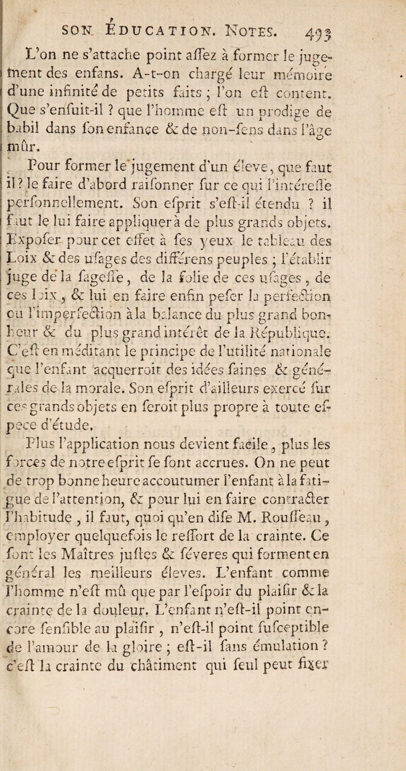 L’on ne s’attache point aiTez à former îe ju^e- înent des enfans. A-t-on chargé leur mémoire d’une infinité de petits faits ; Ton efl content. Que s’enfuit-il ? que l’homme eft un prodige de babil dans ion enfance &de non-fens dans l’âge mûr. Four former le jugement d'un éleve, eue faut il ? le faire d’abord raifonner fur ce qui l’intéreüe personnellement. Son efprit s’efl-il étendu ? il faut le lui faire appliquera de plus grands objets. Kxpofer pour cet effet à fes yeux le tableau des Loix & des ufages des diitérens peuples ; l’établir juge dé la fageffe, de la folie de ces u fs g es , de ces îaix, & lui en faire enfin pefer la perfection eu l’imperfeclion à la balance du plus grand bon¬ heur & du plus grand interêt de la République. C’efl en méditant le principe de l’utilité nationale eue l'enfant acquerrait des idées faines & géné¬ rales de la morale. Son efprit d’ailleurs exercé fur ces grands objets en feroitplus propre à toute en pece d’étude. Plus l’application nous devient facile , plus les forces de notre efprit fe font accrues. On ne peut de trop bonne heure accoutumer l’enfant à la f ati¬ gue de l’attention, pour lui en faire contrarier l’habitude , il faut, quoi qu’en dife M. Rouffeau , employer quelquefois îe relTort de la crainte. Ce font les Maîtres jufles & féveres qui forment en général les meilleurs éleves. L’enfant comme i’homme n’efl mû que par l’efpoir du plaifir delà crainte de la douleur. L’enfant n’efl-il point en¬ core fenfible au plaifir , n’efl-il point fufceptible de l’amour de la gloire ; eff-il fans émulation ? c’efl la crainte du châtiment qui feul peut fqtcr