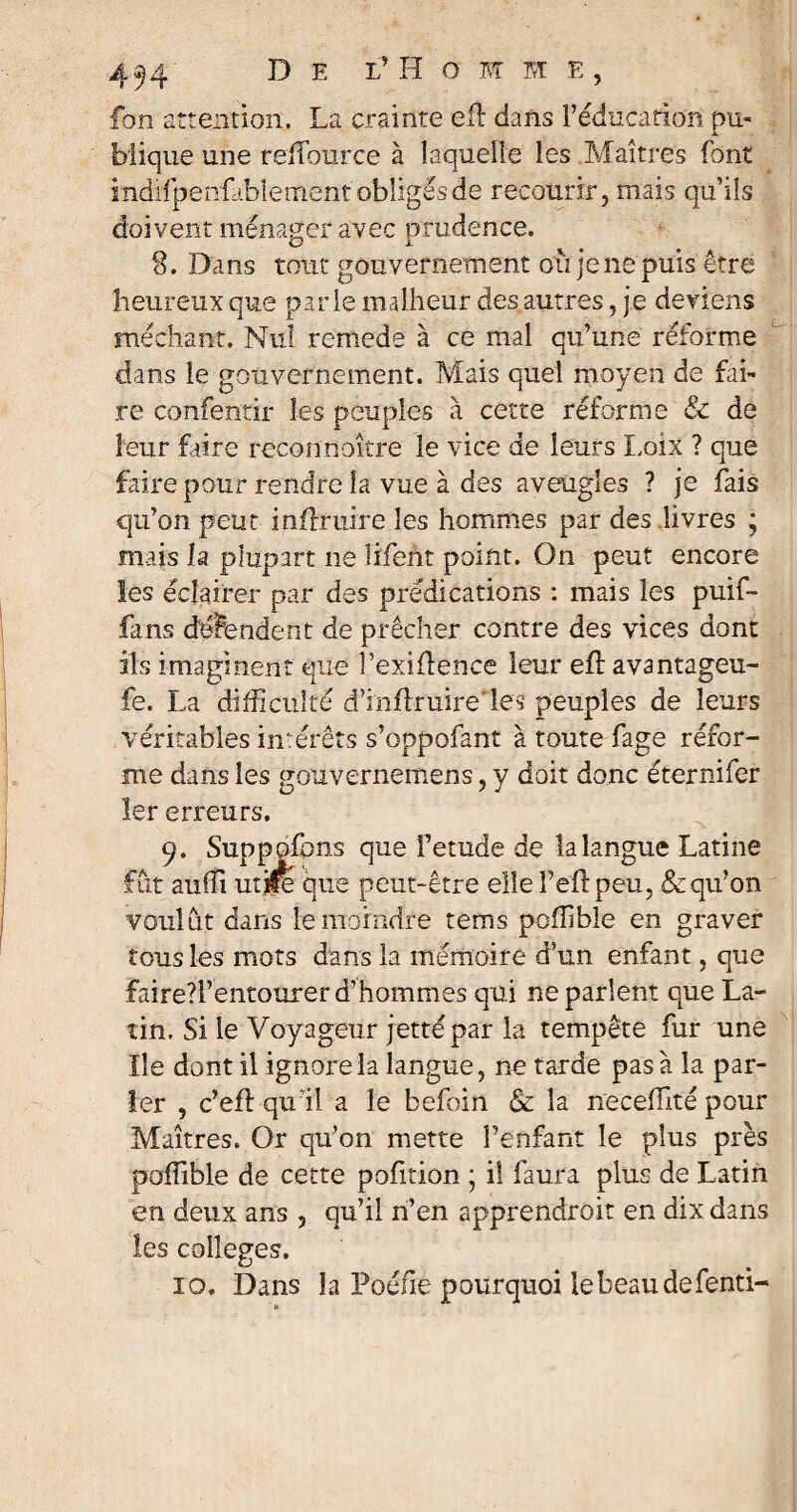 fon attention, La crainte efl dans l’éducation pu- JL blique une reiTource à laquelle les .Maîtres font indifpenfablement obligés de recourir, mais qu’ils doivent ménager avec prudence, 8. Dans tout gouvernement où je ne puis être heureux que parle malheur des autres, je deviens méchant. Nul remede à ce mal qu’une réforme dans le gouvernement. Mais quel moyen de fai¬ re confentir les peuples à cette réforme & de leur faire reconnaître le vice de leurs Loix ? que faire pour rendre la vue à des aveugles ? je fais qu’on peut inftruire les hommes par des livres ; mais la plupart ne lifeht point. On peut encore les éclairer par des prédications : mais les puif- fans dépendent de prêcher contre des vices dont ils imaginent que l’exiflence leur eh: avantageu- fe. La difficulté d’inhruireles peuples de leurs véritables intérêts s’oppofant à toute fage réfor¬ me dans les gouvernemens, y doit donc éternifer 1er erreurs. 9. Supposons que Fetude de la langue Latine fût auffi utjfe que peut-être elle Feh peu, & qu’on voulût dans le moindre rems poffibîe en graver tous les mots dans la mémoire d’un enfant, que faire?!’entourer d’hommes qui ne parlent que La¬ tin. Si le Voyageur jettépar la tempête fur une Ile dont il ignore la langue, ne tarde pas à la par¬ ler , c’efLqull a le befoin & la necehité pour Maîtres. Or qu’on mette l’enfant le plus près poffibîe de cette pofition ; il faura plus de Latin en deux ans , qu’il n’en apprendrait en dix dans les colleges. 10. Dans la Poéiie pourquoi le beau defenti-