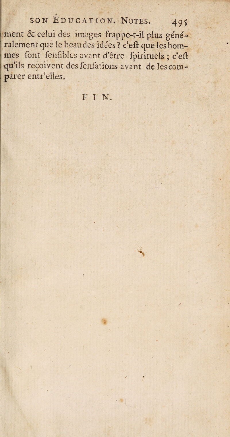 f son Education. Notes. 491 ment & celui des images frappe-t-il plus géné¬ ralement que le beaudes idées ? c’efî que les hom¬ mes font fenfibîcs avant d’être fpirituels ; c’eiî: qu’ils reçoivent des fenfations avant de les com¬ parer entr’elles.