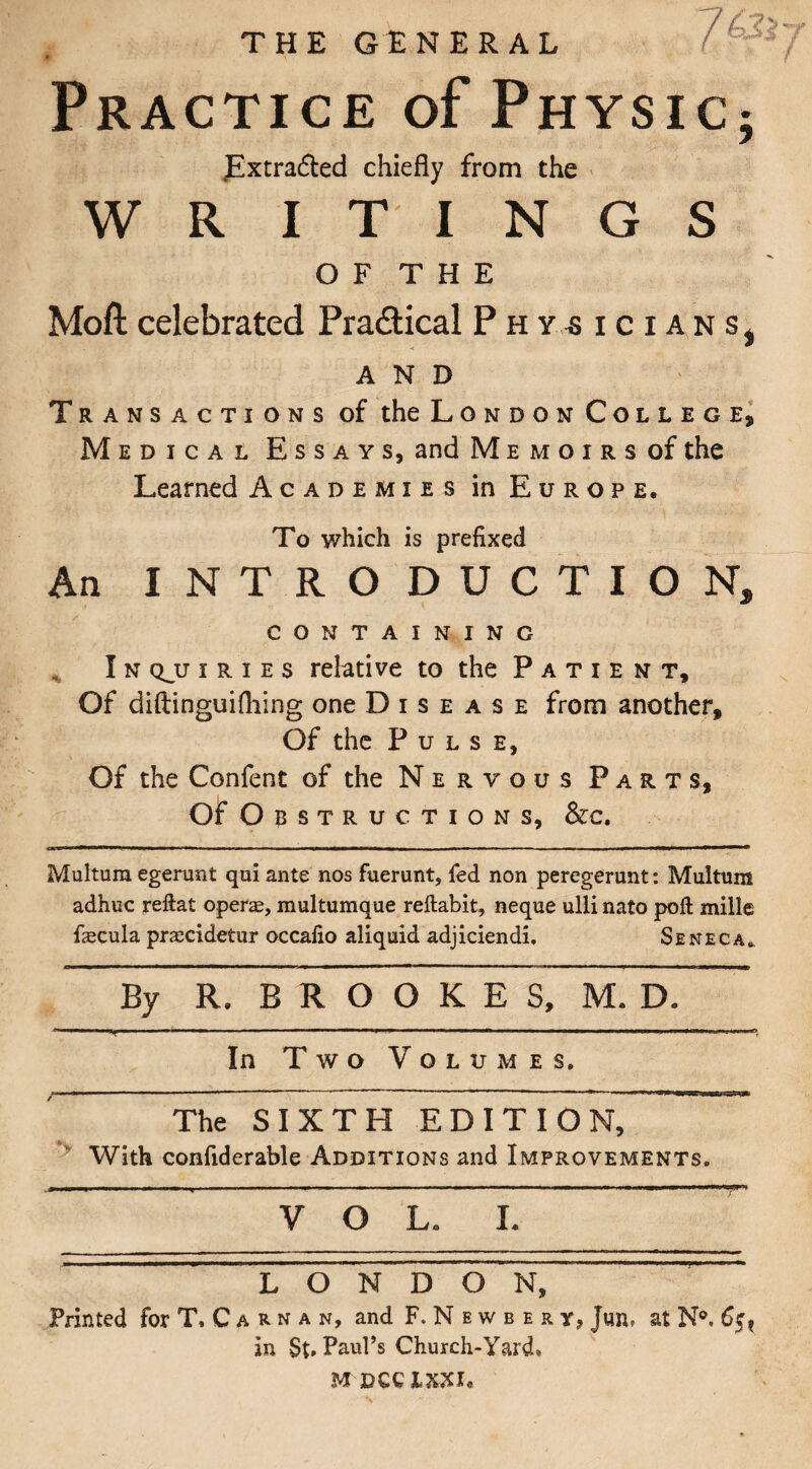 THE GENERAL /4*.Vy Practice of Physic; JExtrafted chiefly from the W R I T I N G S O F T H E Moft celebrated Pra&ical Physicians^ AND Transactions of the London College, Medical Essays, and Memoirs of the Learned Academies in Europe. To which is prefixed An INTRODUCTION, containing I n qjj i r i e s relative to the Patient, Of diftinguifhing one Disease from another. Of the Pulse, Of the Confent of the Nervous Parts, Of Obstructions, &c. Multura egerunt qui ante nos fuerunt, fed non peregerunt: Multum adhuc reftat operas, multumque reftabit, neque ulli nato poll mille fiecula prascidetur occalio aliquid adjiciendi. Seneca* By R. B R O O K E S, M. D. - j— - -- - -■ — — --------n i n i—rnnnriittt—nirtr. i.r~. <r -■ In Two Volumes. The SIXTH EDITION, With confiderable Additions and Improvements. VOL* L LON DON, Printed for T.Carnan, and F.Newbert, at in Paul’s Church-Yard*