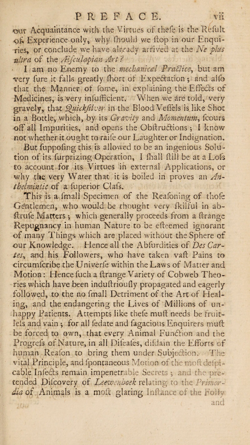 PREFACE. vfi our Acquaintance with the Virtues of thefe is the Relult <>&■ Experience only, why (hould we flop in our Enqui¬ ries, or conclude we have already arrived at the Ne plus ultra of the AGfculapian Art l I am no Enemy to the mechanical Practice, but am very fure k falls greatly ftiort of Expectation; and a Mb that the Manner of fame, in explaining the Effebb of Medicines, is very infufficient, When we are told, very gravely, that Quickfilver in the Blood Veflels is like Shot in a Bottle, which, by its Gravity and Momentum, fcours off all Impurities, and opens the Qbftructions; I know not whether it ought to raife our Laughter or Indignation, But fuppoftng this is allowed to be an ingenious Solu ¬ tion of its furprizing Operation, I fhail kill be at a Lofts to account for its Virtues in external Applications, or why die very Water that it is boiled in proves an An¬ thelmintic of a fuperior Oafs. This is a fmall Specimen of the Reafoning of thole Gentlemen, who would be thought very fkilful in ab- ftrufe Matters *, which generally proceeds from a ftrange Repugnancy in human Nature to be efteemed ignorant of many Things which are placed without the Sphere of our Knowledge. Hence all the Abferdities of Des Car- toe, and his Followers, who have taken vaft Pains to circumfcribe the Univerfe within the Laws of Matter and Motion : Hence fuch a ftrange Variety of Cobweb Theo¬ ries which have been induftrioufiy propagated and eagerly followed, to the no fmall Detriment of the Art of Heal¬ ing, and the endangering the Lives of Millions of un¬ happy Patients. Attempts like thefe muft needs be fruit- lels and vain *, for all fedate and fagacious Enquirers muft: be forced to own, that every Animal Function and the Prpgrefs of Nature, in all Difeafes, difdain the Efforts of human Reafon to bring them under Subjection. The vital Principle, and fpontaneous Motion of the moftdefpi- cable Infects remain impenetrable Secrets ; and the pre¬ tended Diicovery of Leewmhoek relating to the Primor- dia of Animals is a moil glaring In fiance of the Folly : and