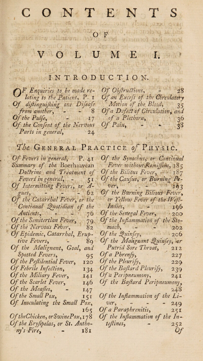 CONTENTS O F VOLUME I. INTRODUCTION. f~\E Enquiries to be made re- ^ lating to the ..Patient, P. I Of difinguijhing one Difeafe from another, - - 8 Of the Pulfe, - 17 O/* Confent of the Nervous Parts in general, 24 Of ObfruPlions, - 28 Of an Excefs of the Circulatory Motion of the Blood, 35 Of a Defeat of Circulation, of a Plethora, 36 Q/* Pain, - * The General Practice ^Physic. 0/ Fevers in general, P. 41 Summary of the Boerhaavean DoPtrine and ‘Treatment of Fever £ in general, - 51 Of Intermitting Fevers, or A- gues, - - - 62 Of the Catarrhal Fever, or the Continual Quotidian of the Antients, - - • 76 Of the Semitertian Fever, 79, Of the Nervods Fever, 82 Of Epidemic, Catarrhal, Erup¬ tive Fevers, - 89 Of the Malignant, Goal, and Spotted Fevers, 95 Of the Pefilential Fever, 120 Of Febrile Infection, 134 Of the Miliary Fever, 141 Of the Scarlet Fever, 146 Of the Meafes, - 147 Of the Small Pox, 151 Of Inoculating the Small Pox, 165 Of theChicken, orSwinePox, 178 Of the Eryfipelas, or St. Antho¬ ny's Fire, » 181 Of the Synochus, or Continual Fever without Remijfidn, 18 7 Of the Bilious Fever, * 187 Of the Caufus, or Burning Fe¬ ver, . ~ 193 Of the Burning Bilious Fever, or Yellow Fever of the Wef- Indies, - 196 Of the Senegal Fever, 200 Of the Inf a carnation of the Sto¬ mach, - - 202 Of the Efuinfey, 206 Of the Malignant Efuinfey, »or Putrid Sore Throat, 212 Of a Phrenfy, 227 Of the Pleurify, 229 Of the Bafard Pleurify, 239 Of ‘a Peripneumony, 241 Of the Bafard Peripneumony, 248 Of the Inf animation of the Li¬ ver, - - - 249 Of a Paraphrenitis, 2 51 Of the Infammation of the In- tefines, - 252 Of