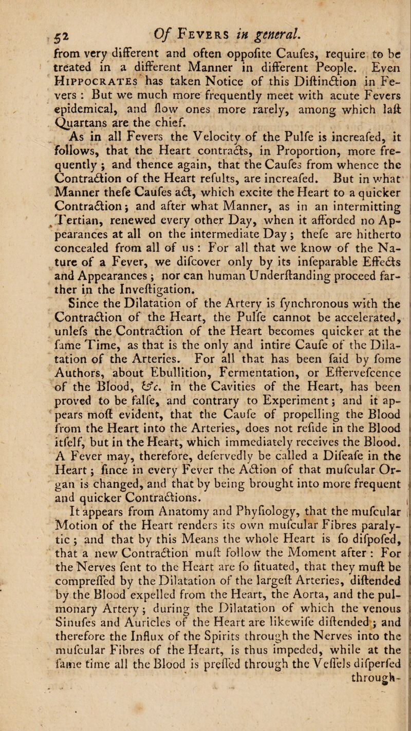 from very different and often oppofite Caufes, require to be treated in a different Manner in different People. Even Hippocrates has taken Notice of this DiftinCtion in Fe¬ vers : But we much more frequently meet with acute Fevers epidemical, and flow ones more rarely, among which laft Quartans are the chief. As in all Fevers the Velocity of the Pulfe is increafed, it follows, that the Heart contrails, in Proportion, more fre¬ quently ; and thence again, that the Caufes from whence the Contraction of the Heart refults, are increafed. But in what Manner thefe Caufes aCl, which excite the Heart to a quicker Contraction; and after what Manner, as in an intermitting Tertian, renewed every other Day, when it afforded no Ap¬ pearances at all on the intermediate Day; thefe are hitherto concealed from all of us : For all that we know of the Na¬ ture of a Fever, we difcover only by its infeparable EffeCis and Appearances ; nor can human Underftanding proceed far¬ ther in the Inveftigation. Since the Dilatation of the Artery is fynchronous with the Contraction of the Heart, the Pulfe cannot be accelerated, unlefs the Contraction of the Heart becomes quicker at the fame Time, as that is the only and intire Caufe of the Dila¬ tation of the Arteries. For all that has been faid by fome Authors, about Ebullition, Fermentation, or Effervefcence of the Blood, &c. in the Cavities of the Heart, has been proved to be falfe, and contrary to Experiment; and it ap¬ pears moft evident, that the Caufe of propelling the Blood from the Heart into the Arteries, does not reflde in the Blood itfelf, but in the Heart, which immediately receives the Blood. A Fever may, therefore, defervedly be called a Difeafe in the Heart; fince in every Fever the ACtion of that mufcular Or¬ gan is changed, and that by being brought into more frequent and quicker Contractions. ,| It appears from Anatomy and Phyfiology, that the mufcular | Motion of the Heart renders its own mufcular Fibres paraly¬ tic ; and that by this Means the whole Heart is fo difpofed, | that a new Contraction muft follow the Moment after : For i the Nerves fent to the Heart are fo fituated, that they muff be compreffed by the Dilatation of the largeft Arteries, diftended \ by the Blood expelled from the Heart, the Aorta, and the pul¬ monary Artery ; during the Dilatation of which the venous i Sinufes and Auricles of the Heart are likewife diftended ; and i therefore the Influx of the Spirits through the Nerves into the ! mufcular Fibres of the Heart, is thus impeded, while at the fame time all the Blood is prefled through the Veflels difperfed ) through-