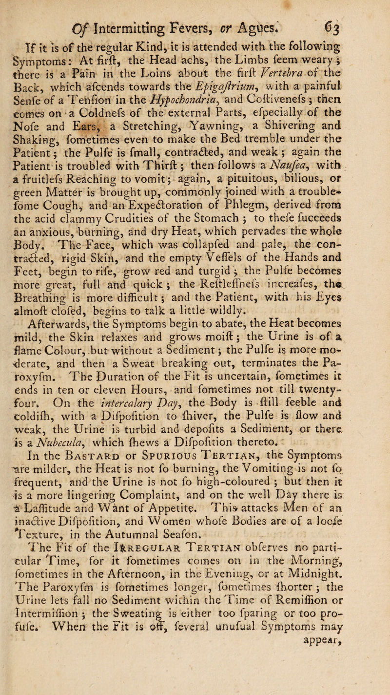 If it is of the regular Kind, it is attended with the following Symptoms: At firft, the Head achs, the Limbs feem weary ; there is a Pain in the Loins about the fir ft Vertebra of the Back, which afcends towards the Epigajlrium, with a painful Senfe of a Tenfion in the Hypochondria, and Coftivenefs ; then comes on a Coldnefs of the external Parts, efpecially of the Nofe and Ears, a Stretching, Yawning, a Shivering and Shaking, fometimes even to make the Bed tremble under the Patient; the Pulfe is fmall, contracted, and weak ; again the Patient is troubled with Thirft ; then follows a Naufea, with a fruitlefs Reaching to vomit; again, a pituitous, bilious, or green Matter is brought up, commonly joined with a trouble- fame Cough, and an Expectoration of Phlegm, derived from the acid clammy Crudities of the Stomach ; to thefe fucceeds an anxious, burning, and dry Heat, which pervades the whole Body. The Face, which was collapfed and pale, the con¬ tracted, rigid Skin, and the empty Vefiels of the Hands and Feet, begin to rife, grow red and turgid ; the Pulle becomes more great, full and quick ; the Reftleffnefs increafes, the Breathing is more difficult; and the Patient, with his Eyes almoft clofed, begins to talk a little wildly. Afterwards, the Symptoms begin to abate, the Heat becomes mild, the Skin relaxes and grows moift; the Urine is of a flame Colour, .but without a Sediment; the Pulfe is more mo¬ derate, and then a Sweat breaking out, terminates the Pa- roxyfm. The Duration of the Fit is uncertain, fometimes it ends in ten or eleven Flours, and fometimes not till twenty- four* On the intercalary Day, the Body is ftill feeble and coldifti, with a Difpofition to Oliver, the Pulfe is flow and weak, the Urine is turbid and depoftts a Sediment, or there, is a Nubecula, which (hews a Difpoiition thereto. In the Bastard or Spurious Tertian, the Symptoms ^are milder, the Heat is not fo burning, the Vomiting is not fo frequent, and the Urine is not fo high-coloured ; but then it is a more lingering Complaint, and on the well Day there is. & Laffitude and Wfcnt of Appetite. This attacks Men of an inaCfive Difpofition, and Women whofe Bodies are of a locfe Texture, in the Autumnal Seafon. The Fit of the Irregular Tertian obferves no parti¬ cular Time, for it fometimes comes on in the Morning, fometimes in the Afternoon, in the Evening, or at Midnight. The Paroxyfm is fometimes longer, fometimes fhorter ; the Urine lets fall no Sediment within the Time of Remiffion or Intermiffion ; the Sweating is either too fparing or too pro- fufe* When the Fit is off, feyeral unufual Symptoms may appear,