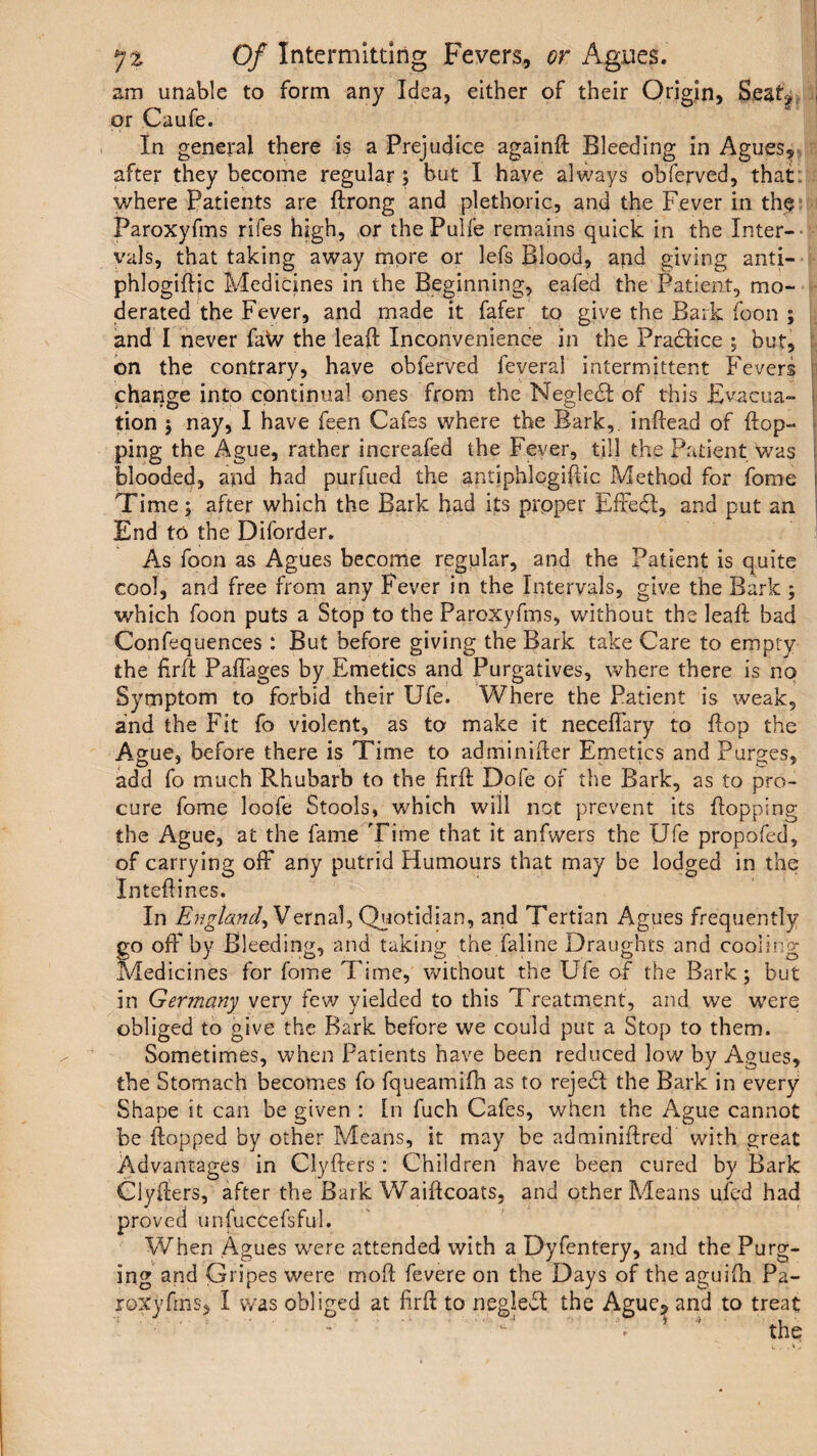 am unable to form any Idea, either of their Origin, Seat^ j or Caufe. In general there is a Prejudice againft Bleeding in Agues, after they become regular ; but I have always obferved, that: where Patients are ftrong and plethoric, and the Fever in the Paroxyfms rifes high, or the Pulfe remains quick in the Inter¬ vals, that taking away more or lefs Blood, and giving anti- phlogiflic Medicines in the Beginning, eafed the Patient, mo¬ derated the Fever, and made it fafer to give the Bark foon ; and I never faW the leafl Inconvenience in the PraHice 5 but, on the contrary, have obferved feveral intermittent Fevers change into continual ones from the NegledI of this Evacua¬ tion 3 nay, I have feen Cafes where the Bark,, inftead of flop¬ ping the Ague, rather increafed the Fever, till the Patient was blooded, and had purfued the antiphlcgiflic Method for fome Time; after which the Bark had its proper Effe<51, and put an End to the Diforder. As foon as Agues become regular, and the Patient is quite cool, and free from any Fever in the Intervals, give the Bark ; which foon puts a Stop to the Paroxyfms, without the leaft bad Confluences : But before giving the Bark take Care to empty the firft Paffages by Emetics and Purgatives, where there is no Symptom to forbid their Ufe. Where the Patient is weak, and the Fit fo violent, as to make it neceflary to flop the Ague, before there is Time to adminifter Emetics and Purges, add fo much Rhubarb to the flrft Dofe of the Bark, as to pro¬ cure fome loofe Stools, which will not prevent its flopping the Ague, at the fame Time that it anfwers the Ufe propofed, of carrying off any putrid Humours that may be lodged in the Inteflines. In England, Vernal, Quotidian, and Tertian Agues frequently go off by Bleeding, and taking the faline Draughts and cooling Medicines for fome Time, without the Ufe of the Bark; but in Germany very few yielded to this Treatment, and we were obliged to give the Bark before we could put a Stop to them. Sometimes, when Patients have been reduced low by Agues, the Stomach becomes fo fqueamifh as to rejebl the Bark in every Shape it can be given : [n fuch Cafes, when the Ague cannot be flopped by other Means, it may be adminiftred with great Advantages in Clyfters : Children have been cured by Bark Clyflers, after the Bark Waiflcoats, and other Means ufed had proved unfucCefsful. When Agues were attended with a Dyfentery, and the Purg¬ ing and Gripes were moft fevere on the Days of the aguifli Pa¬ roxyfms* I was obliged at hrfl to neglect the Ague, and to treat