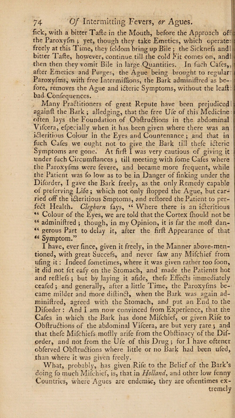 fick, with a bitter Tafte in the Mouth, before the Approach of : the Paroxyfm ; yet, though they take Emetics, which operate 1 freely at this Time, they feldom bring up Bile ; the Sicknefs and 1 bitter Tafte, however, continue till the cold Fit comes on, and1 i then then they vomit Bile in large Quantities. In fuch Cafes, 1 after Emetics and Purges, the Ague being brought to regular 1 Paroxyfms, with free Intermiffions, the Bark adminiftred as be- j tore, removes the Ague and iCteric Symptoms, without the leaft I bad Confequences. Many Practitioners of great Repute have been prejudiced! j againft the Bark ; alledging, that the free Ufe of this Medicine \ often lays the Foundation of Obftru&ions in the abdominal | Vifcera, efpeciaily when it has been given where there was an | iCieritious Colour in the Eyes and Countenance ; and that in ; fuch Cafes we ought not to give the Bark till thefe iCteric : Symptoms are gone. At firft I was very cautious of giving it j| under fuch Circurnftances ; till meeting with fome Cafes where the Paroxyfms were fevere, and became more frequent, while > the Patient was fo low as to be in Danger of finking under the Diforder, I gave the Bark freely, as the only Remedy capable of preferving Life; which not only flopped the Ague, but car¬ ried off the ideritious Smptoms, and reftored the Patient to per¬ fect Health. Clegbarn fays, IC Where there is an iCteritious Colour of the Eyes, we are told that the Cortex fhould not be 1 tc adminiftred ; though, in my Opinion, it is far the moft dan- tc gerous Part to delay it, after the ftrft Appearance of that <c Symptom.” I have, ever fince, given it freely, in the Manner above-men¬ tioned, with great Succefs, and never faw any Mifchief from tiling it: Indeed fometimes, where it was given rather too foon, it did not fet eafy on the Stomach, and made the Patients hot and reftlefs; but by laying it afide, thefe EfFeCts immediately ceafed ; and generally, after a little Time, the Paroxyfms be¬ came milder and more diftindf, when the Bark was again ad¬ miniftred, agreed with the Stomach, and put an End to the Diforder: And I am now convinced from Experience, that the Cafes in which the Bark has done Mifchief, or given Rife to ObftruCtions of the abdominal Vifcera, are but very rare ; and that thefe Mifchiefs moftly arife from the Obftinacy of the Dif- prder, and not from the Ufe of this Drug ; for I have oftener obferved Obftru&ions where little or no Bark had been ufed, .than where it was given freely. What, probably, has given Rife to the Belief of the Bark’s doing fo much Mifchief, is, that in Holland, and other low fenny Countries, where Agues are endemic, they are oftentimes ex¬ tremely