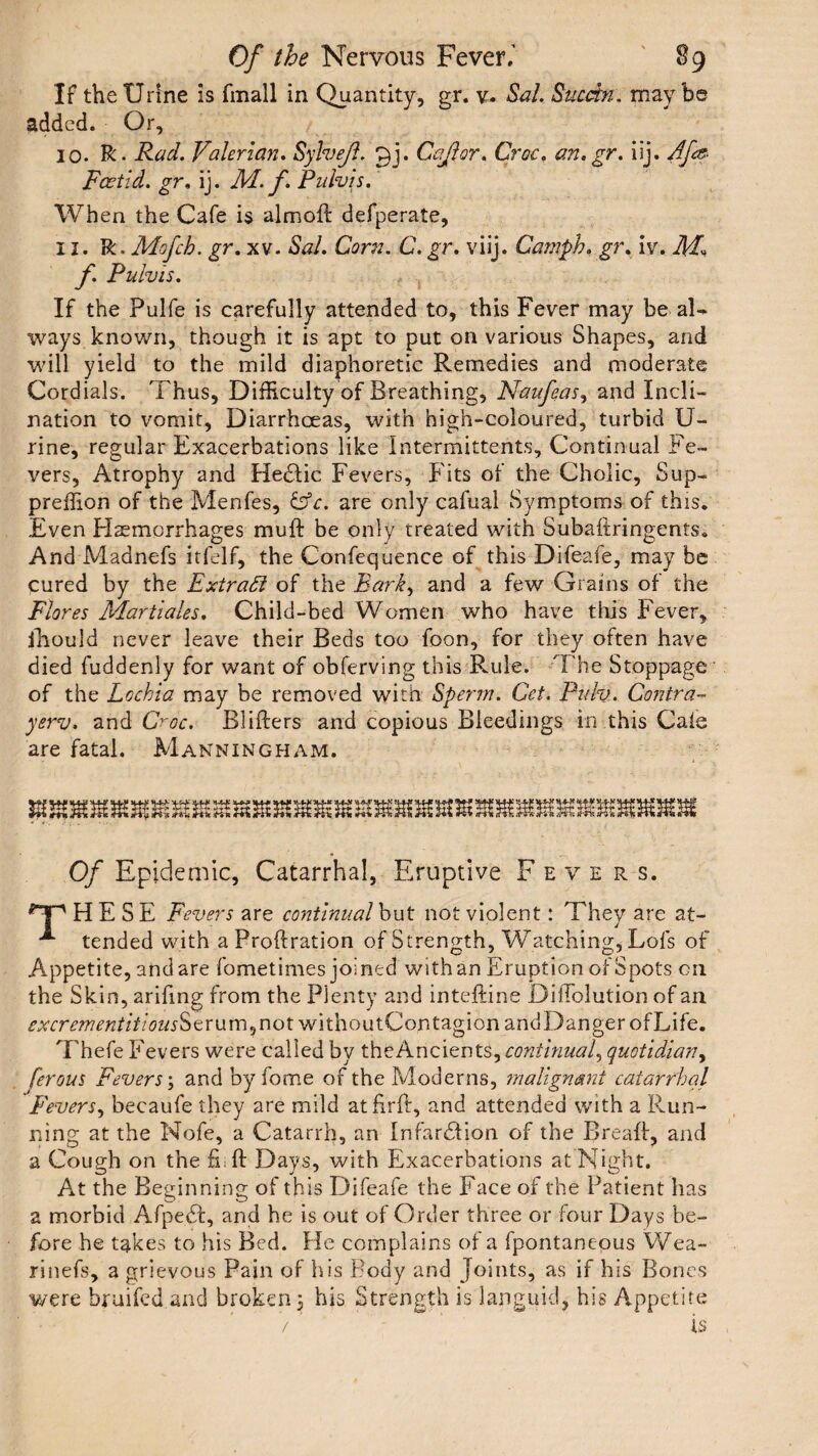 If the Urine is fmall in Quantity, gr. v- Sal. Sucdn. maybe added. Or, 10. R. Rad. Valerian. Sylvejl. Ccjlor. Croc. an. gr. iij. Afs- Foetid. gr, ij. M. f. Pulvis. When the Cafe is almofl defperate, 11. R.Mofch. gr. xv. Sal. Corn. C. gr. viij. Camph. gr. iv. f. Pulvis. If the Pulfe is carefully attended to, this Fever may be aN ways known, though it is apt to put on various Shapes, and will yield to the mild diaphoretic Remedies and moderate Cordials. Thus, Difficulty of Breathing, Naufeas, and Incli¬ nation to vomit, Diarrhoeas, with high-coloured, turbid U- rine, regular Exacerbations like Intermittents, Continual Fe¬ vers, Atrophy and Hedlic Fevers, Fits of the Cholic, Sup- preffion of the Menfes, &c. are only cafual Symptoms of this. Even Hemorrhages muft be only treated with Subaftringents. And Madnefs itfelf, the Confequence of this Difeafe, may be cured by the Extract of the Bark, and a few Grains of the Flores Martiales. Child-bed Women who have tills Fever, fhould never leave their Beds too foon, for they often have died fuddenly for want of obferving this Rule. The Stoppage of the Lochia may be removed with Sperm. Cet. Puh. Contra- yerv. and Croc. Rlifters and copious Bleedings in this Cate are fatal. Manningham. Of Epidemic, Catarrhal, Eruptive Fevers. <T' HE SE Fevers are continual but not violent: They are at- ** tended with a Proftration of Strength, Watching, Lofs of Appetite, and are fometimes joined with an Eruption of Spots on the Skin, arifing from the Plenty and inteftine DifFolution of ail excrementitiousStrum,not withoutContagionandDangerofLife. Thefe Fevers were called by the Ancients, continual, quotidian, ferous Fevers; and by fome of the Moderns, malignant catarrhal Fevers, becaufe they are mild atftrft, and attended with a Run¬ ning at the Nofe, a Catarrh, an Infarction of the Bread, and a Cough on the fi.ft Days, with Exacerbations at Night. At the Beginning of this Difeafe the Face of the Patient has a morbid AfpeCt, and he is out of Order three or four Days be¬ fore he takes to his Bed. He complains of a fpontanepus Wea- rinefs, a grievous Pain of his Body and Joints, as if his Bones were bruifed and broken 3 his Strength is languid, his Appetite V ’ is