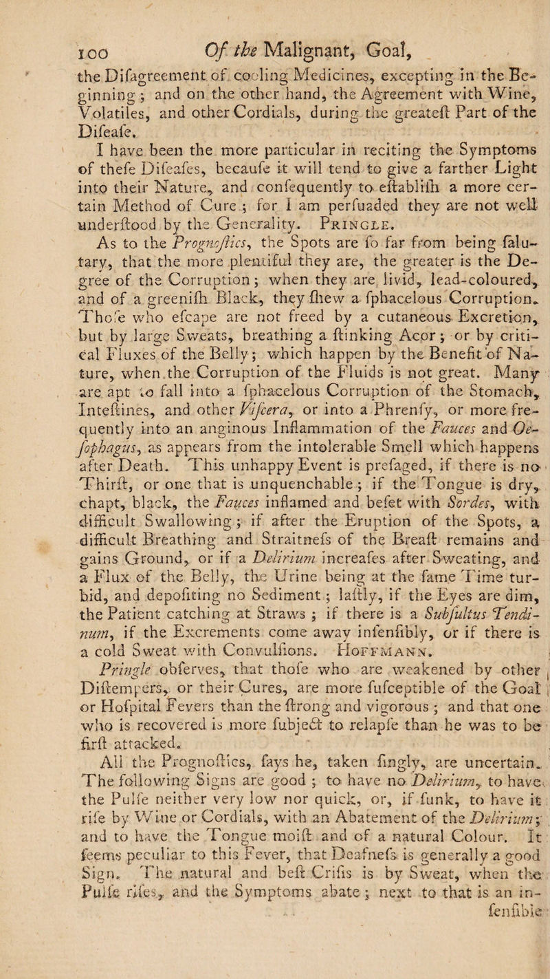 the Difagreement of cooling Medicines, excepting in the Be¬ ginning ; and on the other hand, the Agreement with Wine, Volatiles, and other Cordials, during the greateft Part of the Difeafe. I have been the more particular in reciting the Symptoms of thefe Difeafes, becaufe it will tend to give a farther Light into their Nature,, and confequentlj to eftablrlh a more cer¬ tain Method of Cure ; for i am perluaded they are not well underftood by the Generality. Pringle. As to the Frogncflics, the Spots are fo far from being falu- tary, that the more plentiful they are, the greater is the De¬ gree of the Corruption; when they are livid, lead-coloured, and of a greenifh Black, they fhew a fphacelous Corruption* Th ofe who efcape are not freed by a cutaneous Excretion, but by large Sweats, breathing a {linking Acor; or by criti¬ cal Fluxes of the Belly; which happen by the Benefit‘of Na¬ ture, when the Corruption of the Fluids is not great. Many are apt to fall into a fphacelous Corruption of the Stomach, Inteflines, and other Vifceray or into a Phrenfy, or more fre¬ quently into an anginous Inflammation of the Fauces and Oe~ fophagus, as appears from the intolerable Smell which happens after Death. This unhappy Event is prefaged, if there is no Thirfl, or one that is unquenchable ; if the Tongue is dry, chapt, black, the Fauces inflamed and befet with Sordes, with difficult Swallowing ; if after the Eruption of the Spots, a difficult Breathing and Straitnefs of the Breafl remains and gains Ground, or if a Delirium increafes after Sweating, and a Flux of the Belly, the Urine being at the fame Time tur¬ bid, and depofiting no Sediment; laftly, if the Eyes are dim, the Patient catching at Straws ; if there is a Subfulius 'Tendi- num, if the Excrements come away infenfibiy, or if there is a cold Sweat with Convuliions. Hoffmann; Pringle obferyes, that thofs who are weakened by other Di {tempers,- or their Cures, are more fufceptible of the Goal or Hofpitai Fevers than the flrong and vigorous ; and that one who is recovered is more fubjedl to relapfe than he was to be firfl attacked. All the Prognoflics, fays he, taken fingly, are uncertain. The fallowing Signs are good ; to have no Deliriumy to have., the Pulfe neither very low nor quick, or, if funk, to have it rile by Wine or Cordials, with an Abatement of the Delirium% and to have the Tongue moift and of a natural Colour. It teems peculiar to this Fever, that Deafnefs. is generally a good Sign. The natural and be ft Crifis is by Sweat, when the PuU'e riles, and the Symptoms abate ; next to that is an in- fenfibie