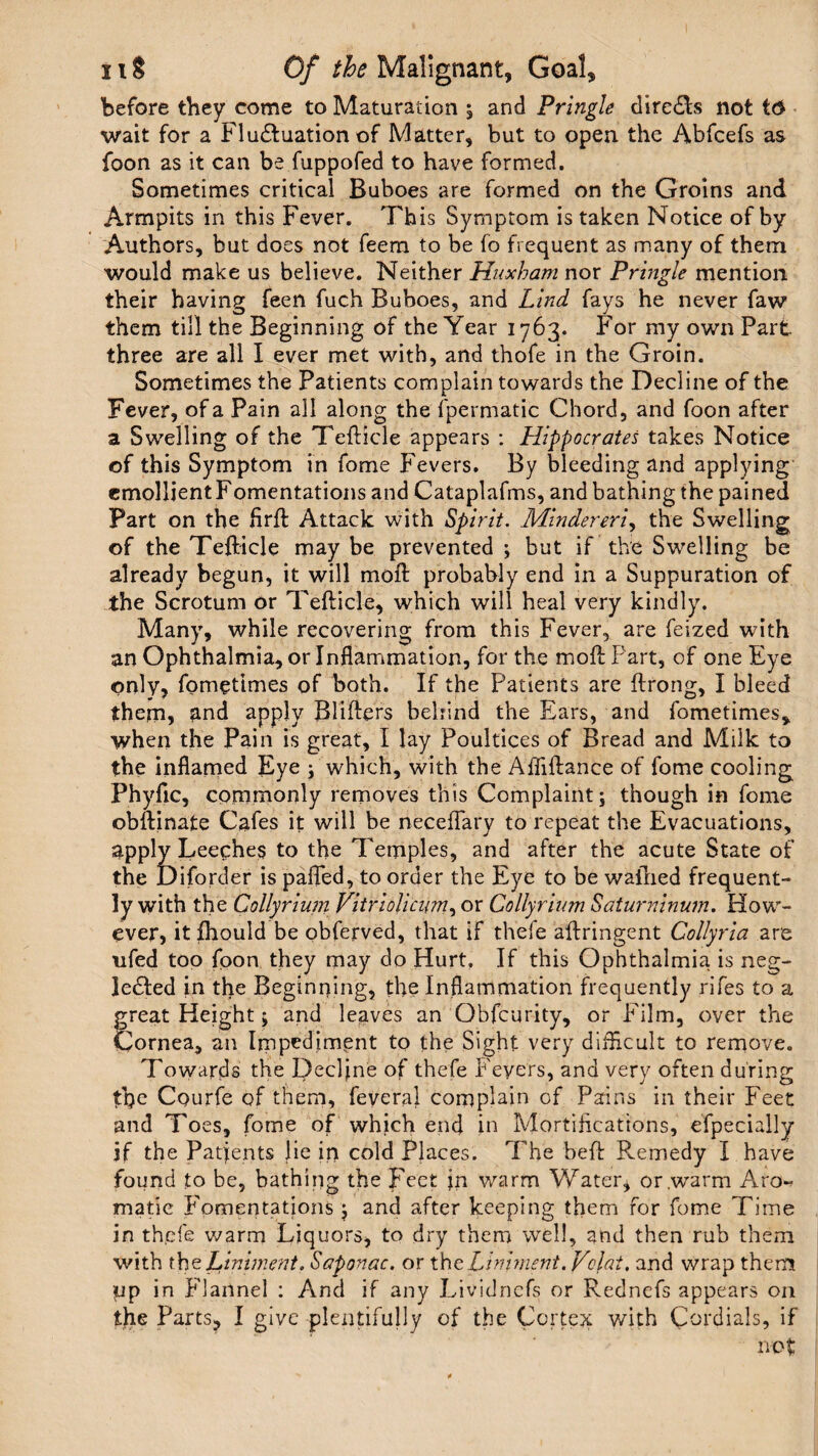 before they come to Maturation , and Pringle dire£ls not to wait for a Fluctuation of Matter, but to open the Abfcefs as foon as it can be fuppofed to have formed. Sometimes critical Buboes are formed on the Groins and Armpits in this Fever. This Symptom is taken Notice of by Authors, but does not feera to be fo frequent as many of them would make us believe. Neither Huxham nor Pringle mention their having feen fuch Buboes, and Lind fays he never faw them till the Beginning of the Year 1763. For my own Part three are all I ever met with, and thofe in the Groin. Sometimes the Patients complain towards the Decline of the Fever, of a Pain all along the fpermatic Chord, and foon after a Swelling of the Tedicle appears : Hippocrates takes Notice of this Symptom in fame Fevers. By bleeding and applying emollient Fomentations and Cataplafms, and bathing the pained Part on the fird Attack with Spirit. Mindereri, the Swelling of the Tedicle may be prevented ; but if the Swelling be already begun, it will moft probably end in a Suppuration of the Scrotum or Tedicle, which will heal very kindly. Many, while recovering from this Fever, are feized with an Ophthalmia, or Inflammation, for the mod Part, of one Eye only, fometimes of both. If the Patients are drong, I bleed them, and apply Blifters behind the Ears, and fometimes, when the Pain is great, I lay Poultices of Bread and Milk to the inflamed Eye ; which, with the Affidance of fome cooling Phyfic, commonly removes this Complaint; though in fome obdinate Cafes it will be neceflary to repeat the Evacuations, apply Leeches to the Temples, and after the acute State of the Diforder is pafled, to order the Eye to be wafried frequent¬ ly with the Collyrium Vitriolicnm, or Collyrium Saturninum. How¬ ever, itfhould be obferved, that if theie adringent Collyria are ufed too foon they may do Hurt, If this Ophthalmia is neg¬ lected in the Beginning, the Inflammation frequently rifes to a great Height; and leaves an Obfcurity, or Film, over the Cornea, an Impediment to the Sight very difficult to remove. Towards the Decline of thefe P'eyers, and very often during foe Cpurfe of them, feveral complain of Pains in their Feet and Toes, fome of which end in Mortifications, efpecially jf the Patients lie ir> cold Places. The bed Remedy I have found to be, bathing the Feet jn warm Water* or warm Aro-? made Fomentations ; and after keeping them for fome Time in th.efe warm Liquors, to dry them well, and then rub them with the Liniment. Saponac. or tho. Liniment.Vclat, and wrap them up in flannel : And if any Lividnefs or Rednefs appears on tfie Parts, I give plentifully of the Cortex with Cordials, if not