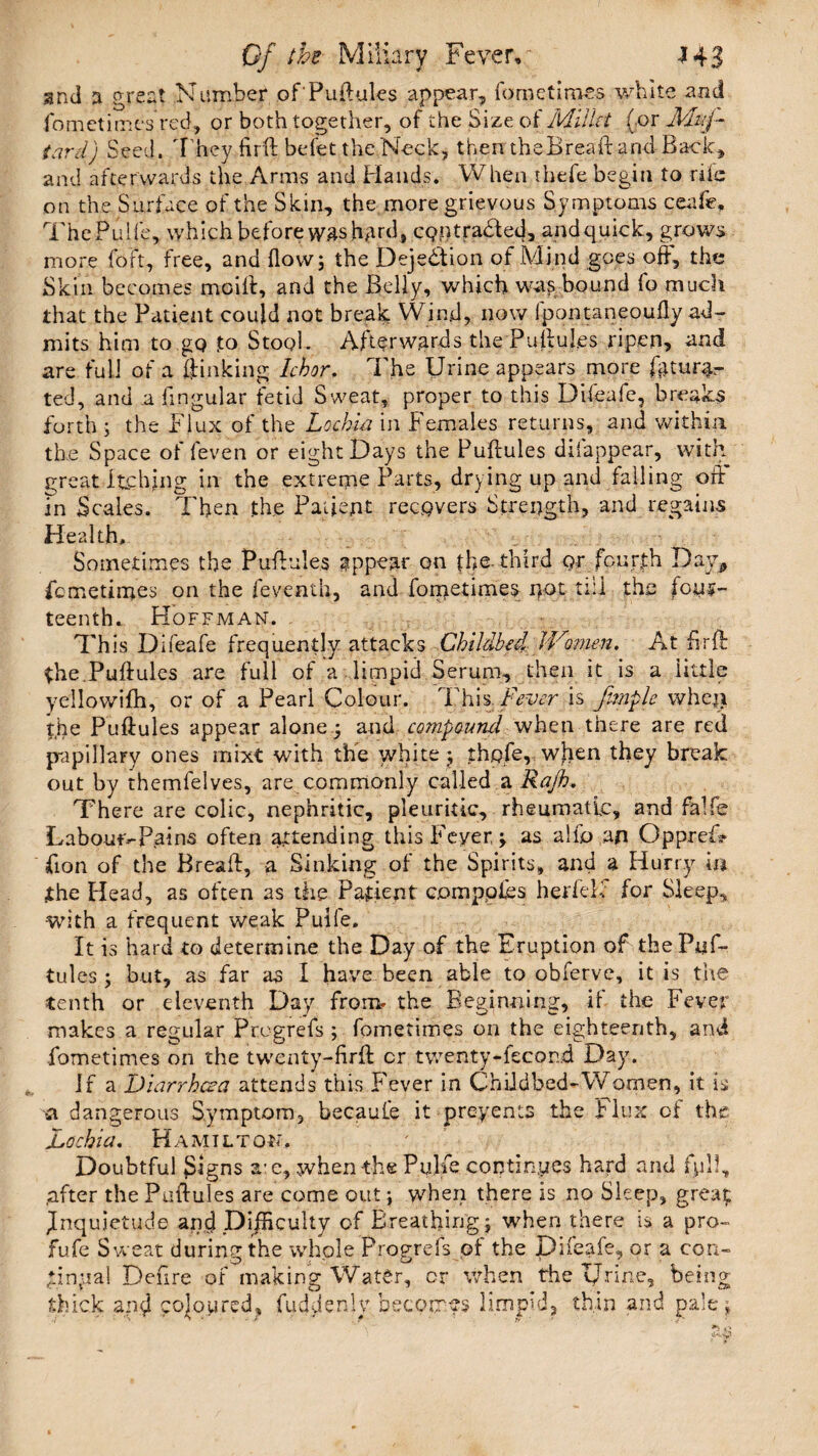 and a great Number of Puffuies appear, fometirnes white and fometirnes red, or both together, of the Size of Millet (or Muf- tardj Seed. They firft befet the Neck, then theBreaft and Bade, and afterwards the Arms and Hands. When thefe begin to rile on the Surface of the Skin, the more grievous Symptoms ceafe. The PulI'e, which before was hed, cQntraHed, and quick, grows more foft, free, and flow; the Dejedion of Mind goes off, the Skin becomes mciff, and the Belly, which was bound fo much that the Patient could not break Wind, now fpontaneoufly ad¬ mits him to go to Stool. Afterwards the Puffuies ripen, and are full of a ffinking Ichor, The Urine appears more fatur%- ted, and a Angular fetid Sweat, proper to this Difeafe, breaks forth ; the Flux of the Lochia in Females returns, and within the Space of feven or eight Days the Puftules disappear, with great Itclffng in the extreme Parts, drying up and falling off In Scales. Then th,e Patient recovers Strength, and regains Health, ■ - Sometimes the Puffuies appear on the. third or fourth Day* femetimes on the feventh, and fometirnes not till the four¬ teenth. Hoffman. - Th is Difeafe frequently attacks Childbed Women, At firff the.Puffuies are full of a limpid Serum, then it is a little yellovviflh, or of a Pearl Colour. This Fever is fmplc when the Puffuies appear alone; and compound when there are red papillary ones mixt with the white ; thpfe, when they break out by themfelves, are commonly called a Rajh. There are colic, nephritic, pleuritic, rheumatic, and falfe LaboufvPains often attending this Fever; as alfo an OppreD ffon of the Breaft, a Sinking of the Spirits, and a Hurry in .the Plead, as often as the Patient compotes herfelf for Sleep* •with a frequent weak Puife. It is hard to determine the Day of the Eruption of the Puf¬ tules ; but, as far as I have been able to obferve, it is the tenth or eleventh Day froim the Beginning, ii the Fever makes a regular Pregrefs ; fometirnes on the eighteenth, and fometirnes on the twenty-flrff cr twenty-fecon.d Day. If a Diarrhoea attends this Fever in Childbed-Women, it is a dangerous Symptom, becaufe it preyents the Flux of the Lochia, Hamilton. Doubtful Signs a' c, when the Puhe continues hard and full, after the Puffuies are come out; when there is no Sleep, great inquietude and Difficulty of Breathing; when there is a pro- fufe Sweat during the whole Progrefs of the Difeafe, or a con- gin pal Defire of making Water, or when the Urine, being thick and coloured, fuddenly becomes limpid, thin and pale;