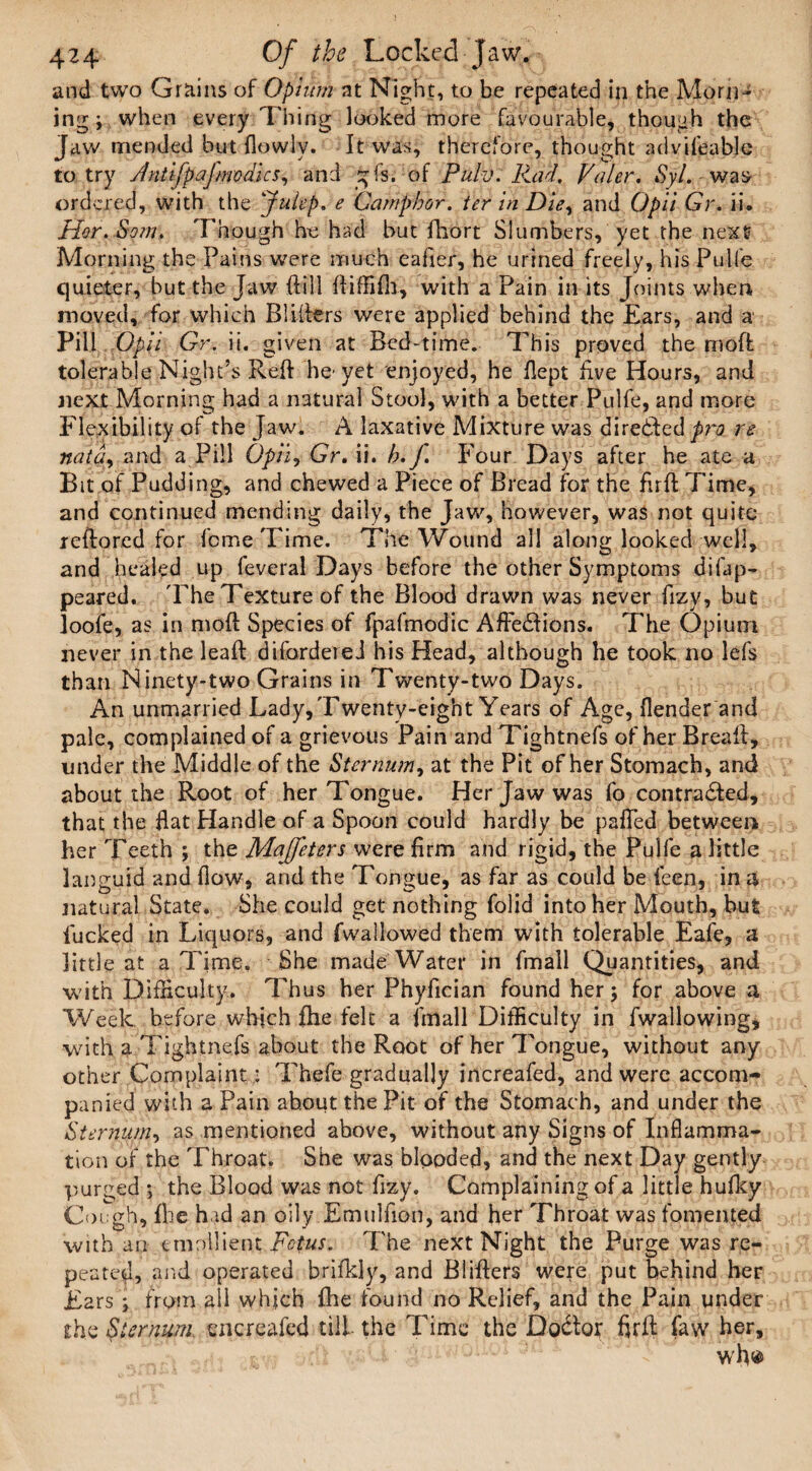 and two Grains of Opium at Night, to be repeated in the Morn¬ ing ; when every Thing looked more favourable, though the Jaw mended but flowlv. It was, therefore, thought advifeable to try /Intijpaj medics, and £fs. of Pulv. Rad. Voter. Syl. was ordered, with the 'Julep. e Camphor, ter in Die, and Opii Gr. ii. Hor.Som. Though he had but fliort Slumbers, yet the next Morning the Pains were much eafier, he urined freely, his Pulfe quieter, but the Jaw dill ftiffilh, with a Pain in its Joints when moved, for which Blifters were applied behind the Ears, and a Pill Opii Gr. ii. given at Bed-time. This proved the moffc tolerable Night’s Reft he'yet enjoyed, he flept five Hours, and next Morning had a natural Stool, with a better Pulfe, and more Flexibility of the Jaw. A laxative Mixture was dire&ed p?~o re nata, and a Pill Opii, Gr, ii. h. J. Four Days after he ate a Bit of Pudding, and chewed a Piece of Bread for the firft Time, and continued mending daily, the Jaw, however, was not quite reftored for leme Time. The Wound all along looked well, and healed up feveral Days before the other Symptoms difap- peared. The Texture of the Blood drawn was never fizy, but loofe, as in mold Species of fpafmodic AffeClions. The Opium never in the leaft difordereJ his Head, although he took no lefs than Ninety-two Grains in Twenty-two Days. An unmarried Lady, Twenty-eight Years of Age, (lender and pale, complained of a grievous Pain and Tightnefs of herBreaft, under the Middle of the Sternum, at the Pit of her Stomach, and about the Root of her Tongue. Her Jaw was fo contracted, that the flat Handle of a Spoon could hardly be palled between her Teeth ; the Maffeters were firm and rigid, the Pulfe a little languid and flow, and the Tongue, as far as could be feen, in a natural State. She could get nothing folid into her Mouth, but fucked in Liquors, and fwallowed them with tolerable Eafe, a little at a Time. She made Water in fmall Quantities, and with Difficulty. Thus her Phyfician found her 5 for above a Week before which fhe felt a fmall Difficulty in fwallowing, with a Tightnefs about the Root of her Tongue, without any other Complaint: Thefe gradually increafed, and were accom¬ panied with a Pain about the Pit of the Stomach, and under the Sternum, as mentioned above, without any Signs of Inflamma¬ tion of the Throat. She was blooded, and the next Day gently purged ; the Blood was not fizy. Complaining of a little hufky Cough, fhe had an oily Emulfion, and her Throat was fomented 'with an emollient Fetus. The next Night the Purge was re¬ peated, and operated brifkly, and Blifters were put behind her Ears; from all which fhe found no Relief, and the Pain under the Sternum encreafed till the Time the DoCtor firft faw her.