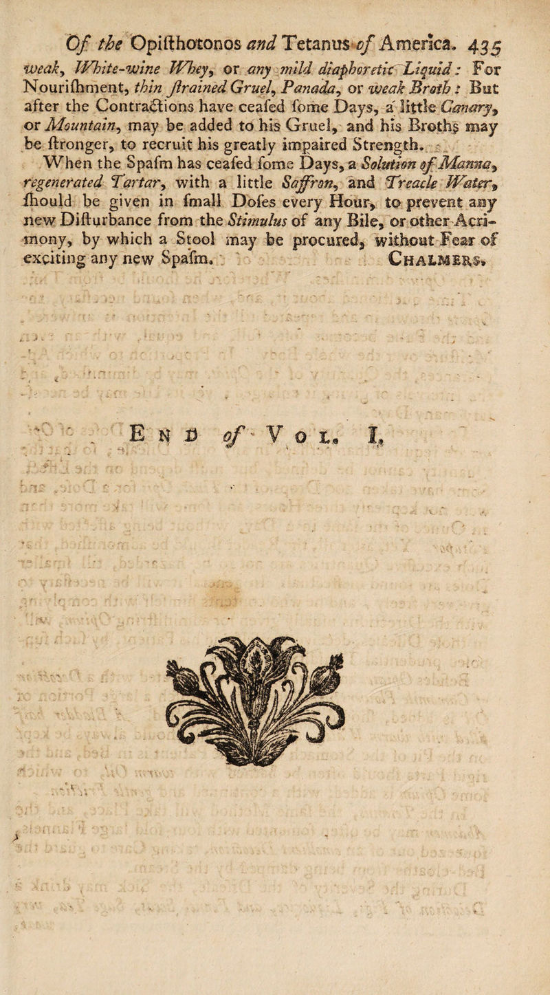 weak, White-wine Wheyy or any mild diaphoretic Liquid: For Nourifhment, thin jlrained Gruel\ Panada, or weak Broth : But after the Contractions have ceafed fome Days, a little Canary, or Mountain, may be added to his Gruel, and his Broth? may be ftronger, to recruit his greatly impaired Strength, When the Spafm has ceafed fome Days, a Solution of Manm^ regenerated Tartar, with a little Saffron^ and Treacle Water9 fhould be given in final! Dofes every Hour, to prevent any new Difturbance from the Stimulus of any Bile, or other Acri¬ mony, by which a Stool may be procured^ without Fear of exciting any new Spafm, Chalme&s, , <