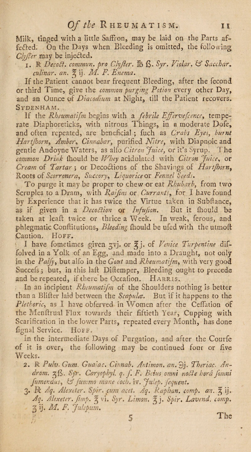 Milk, tinged with a little Saffron, may be laid on the Parts af¬ fected. On the Days when Bleeding is omitted, the following Clyjler may be injected. 1. R Decobl. commun. pro Clyjler. ffo Syr. Violar. & Saccbar. culinar. an. ij. M. F. Enema. If the Patient cannot bear frequent Bleeding, after the fecond or third Time, give the common purging Potion every other Day, and an Ounce of Diacodium at Night, till the Patient recovers. Sydenham. If the Rheumatif?n begins with a febrile Effervefcence, tempe¬ rate Diaphoreticks, with nitrous Things, in a moderate Dofe, and often repeated, are beneficial ; fuch as Crabs Eyes, burnt Hartjhorn, Amber, Cinnabar, purified Nitre, with Diapnoic and gentle Andoyne Waters, as alfo Citron Juice, or it’s Syrup. The common Drink fhould be Whey acidulated with Citron Juice, or Cream of Tartar ; or Decoctions of the Shavings of Hartjhorn, Roots of Scorronera, Succory, Liquorice or Fennel Seeds. To purge it may be proper to chew or eat Rhubarb, from two Scruples to a Dram, with Raijins or Currants, for I have found by Experience that it has twice the Virtue taken in Subfiance, as if given in a Decoction or Infujion. But it fhould be taken at leaf! twice or thrice a Week. In weak, ferous, and phlegmatic Confutations, Bleeding fhould be ufed with the utmoft Caution. Hoff. 1 I have fometimes given ^vj. or of Venice Turpentine dif- folved in a Yolk of an Egg, and made into a Draught, not only in the Palfy, but alfo in the Gout and Rheumatifm, with very good Succefs; but, in this laft Ditlemper, Bleeding ought to precede and be repeated, if there be Occafion. PI arris. In an incipient Rheumatifm of the Shoulders nothing is better than a Blifter laid between the Scapula. But if it happens to the Plethoric, as I have obferved in Women after the CefTation of the Menffrual Flux towards their fiftieth Year, Cupping with Scarification in the lower Parts, repeated every Month, has done fignal Service. Hoff. In the intermediate Days of Purgation, and after the Courfe of it is over, the following may be continued four or five Weeks. 2. R Pulv, Gum. Gua<ac. Cinnab. Antirnon. an. 3j. Theriac. An- drom. Sjr. Caryophyl. q. f. F. Bcius omni noble bora Jomni fumenclus, & fummo mane each. iv. Julep, feqtient.. 3. Ik Aq. Alexeier. Spir. cum acet. Aq. Rap ban. comp. an. ^ ij. Aq. Alexeter. fimp. ^ vi. Syr. Limon. J j. Spir. Lavend. comp. 2 ij. M. F. Julepum. KS ' I . if