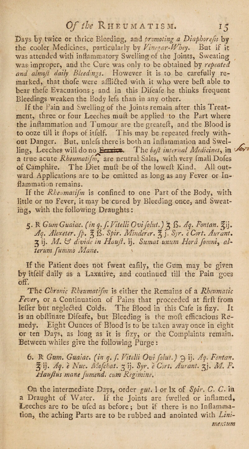 Days by twice or thrice Bleeding, and promoting a Diaphorefts by the cooler Medicines, particularly by Vinegar-Whey. But if it was attended with inflammatory Swelling of the joints, Sweating was improper, and the Cure was only to be obtained by repeated and almoji daily Bleedings. However it is to be carefully re¬ marked, that thofe were affii&ed with it who were befl able to bear thefe Evacuations ; and in this Difeafe he thinks frequent Bleedings weaken the Body lefs than in any other. If the Fain and Swelling of the Joints remain after this Treat¬ ment, three or four Leeches muft be applied to the Part where the Inflammation and Tumour are the greateft, and the Blood is to ooze till it flops of itfelf. This may be repeated freely with¬ out Danger. But, unlefs there is both an Inflammation and Swel- ling, Leeches will do no Baasc^. The heft internal Medicines, in a true acute Rheumatifm, are neutral Salts, with very ImallDofes of Camphire. The Diet muft be of the lowefl Kind. All out¬ ward Applications are to be omitted as long as any Fever or In¬ flammation remains. If the Rheumatifm is confined to one Part of the Body, with little or no Fever, it may be cured by Bleeding once, and Sweat¬ ing, with the following Draughts: 5. R Gum Guaiac. (in q.f. Vitelli Qvifeint.) Sj B. Aq. Fontan. Jyij. Aq. Alexeter. fp, ^ B. Spir. Minderer. ^ j. Syr. eCort. Aurant. 2 ij. M. C5 divide in Haujl. ij. Sumat unum Hora fomni, al¬ ter um fummo Mane. \ If the Patient does not fweat eafily, the Gum may be given by itfelf daily as a Laxative, and continued till the Pain goes off. The Chronic Rheumatifm is either the Remains of a Rheumatic Fever, or a Continuation of Pains that proceeded at fir A from lefler but negledted Colds. The Blood in this Cafe is fizy. It is an obflinate Difeafe, but Bleeding is the moft efficacious Re¬ medy. Eight Ounces of Blood is to be taken away once in eight or ten Days, as long as it is flzy, or the Complaints remain. Between whiles give the following Purge : 6. R Gum. Guaiac. (in q. f. Vitelli Ovi folut.) 9 ij. Aq. Fontan. ^ ij. Aq. e Nuc. Mofchat, g ij. Syr. e Oort, Aurant. 2jj. M. F\ Jrlaujlus mane fumend. cum Regimine. On the intermediate Days, order gut. 1 or Ik of Spir. C. C. in a Draught of Water. If the Joints are fwelied or inflamed. Leeches are to be ufed as before; but if there is no Inflamma¬ tion, the aching Parts are to be rubbed and anointed w’ith Ltni- merMtm