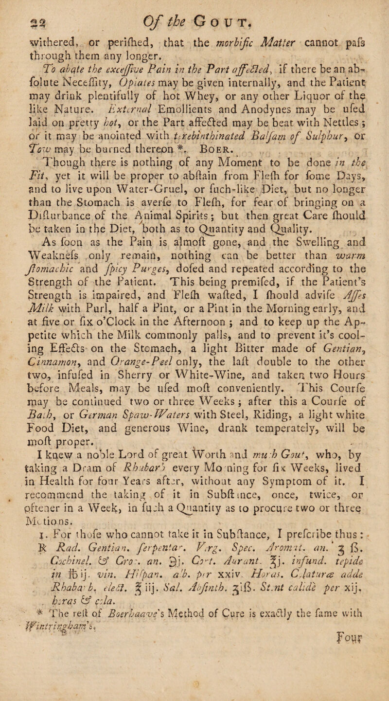 withered, or perifhed, that the morbific Matter cannot pafs through them any longer. To abate the excejjkie Pain in the Part ajfAsied, if there be an ab- folute Necefiity, Opiates may be given internally, and the Patient may drink plentifully of hot Whey, or any other Liquor of the like Nature. External Emollients and Anodynes may be ufed laid on pretty hot, or the Part affe&ed may be beat with Nettles ; pr it may be anointed with tfqebinthinated Balfam of Sulphur, or Tow may be burned thereon Boer. Though there is nothing of any Moment to be done in the Fit, yet it will be proper to abdain from Flefti for fome Days, and to live upon Water-Gruel, or fuch-like Diet, but no longer than the Stomach is averfe to Flefh, for fear of bringing on a Didurbance of the Animal Spirits; but then great Care fhould be taken in the Diet, both as to Quantity and Quality. As foon as the Pain is ajmod gone, and the Swelling and Weaknefs only remain, nothing can be better than warm fiomachic and fpicy Purges, dofed and repeated according to the Strength of the Patient. This being premifed, if the Patient’s Strength is impaired, and Fleih waded, I fhould advife AJfes Miik with Purl, half a Pint, or a Pint in the Morning early, and at five or fix o’clock in the Afternoon ; and to keep up the Ap¬ petite which the Milk commonly palls, and to prevent it’s cool¬ ing EfFe£ls on the Stomach, a light Bitter made of Gentian, Cinnamon, and Orange-Peel only, the lad: double to the other two, infufed in Sherry or White-Wine, and taken two Hours before Meals, may be ufed mod conveniently. Phis Courfe may be continued two or three Weeks $ after this a Courfe of Bado, or German SpawAVaters with Steel, Riding, a light white Food Diet, and generous Wine, drank temperately, will be mod proper. I knew a noble Lord of great Worth and mu h Gout, who, by taking a Dram of Rhubarb every Mo ning for f k Weeks, lived in Health for four Years after, without any Symptom of it. I recommend the taking of it in Subdtnce, once, twice, or p.ftener in a Week, in fuch a Quantity as to procure two or three Motions. j. For thofe who cannot take it in Subdance, I preferibe thus: R Rad. Gentian. ferpentar. V;rg. Spec. Aroni'it. an. ^ f>. Cochinel. & Cron an. £)j. Co^t. Aar ant. Ja. infund, tepide in lb ij. vin. Hi fan. a'b. per xxiv. Moras. C datura adde Rhaba: b. ele£i. ^ iij. Sal. Abftnth. ^ifL St.nt cahde per xij. . Eras Ef cola. * The red of Boerhaave s Method of Cure is exactly the fame with IVintrinvham e, • V ' -v-. f our