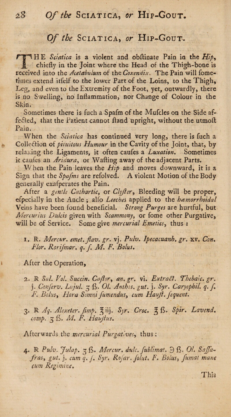 Of the Sciatica, or Hip-Gout. TH E Sciatica is a violent and obftinate Pain in the Hip* chiefly in the Joint where the Head of the Thigh-bone is received into the Acetabulutn of the Coxendix. The Pain will fome- times extend itfelf to the lower Part of the Loins, to the Thigh, Leg, and even to the Extremity of the Foot, yet, outwardly, there is no Swelling, no Inflammation, nor Change of Colour in the Skin. Sometimes there is fuch a Spafm of the Mufcles on the Side af¬ fected, that the Patient cannot fland upright, without the utmofl Pain. When the Sciatica has continued very long, there is fuch a Collection of pttuiious Humour in the Cavity of the Joint, that, by relaxing the Ligaments, it often caufes a Luxation. Sometimes it caufes an Aridura, or Wafting away of the adjacent Parts. When the Pain leaves the Hip and moves downward, it is a Sign that the Spafms are refolved. A violent Motion of the Body generally exafperates the Pain. After a gentle Cathartic, or Clyfler, Bleeding will be proper, efpecially in the Ancle ; alfo Leeches applied to the hemorrhoidal Veins have been found beneficial. Strong Purges are hurtful, but Mercurius Dulcis given with Scammony, or fome other Purgative, will be of Service. Some give mercurial Emetics, thus : i, R. Mercur. emet.flav. gr. vj. Pulv. Ipecacuanh, gr. xv\ Con, Flor, Rori/mar, q. f. M. F. Bolus. After the Operation, 2. R Sal. Vol. Succin. Co flor, an. gr, vi. Extract. Thebaic, gr. j. Conferv. Lujul. 3 fL 01. Anthos. gut. j. Syr. Carycphil. q. fl F. Bolus, Hora Somni fumendus> cum Haujl.fequent. 3. R Aq. Alexeter. fimp. ^iij. Syr. Croc. J E. Spir. Lavend, comp. 3 E. M. F. Haujl us. Afterwards the mercurial Purgatives, thus; 4. R Pulv. flu lap. 3 E. Mercur. dulc. fublimat. BE* Oh Sajfa- fras, gut. j. cum q. J. Syr, Rofar. folut. F. Bolus, fumat mane cum Regimine, This