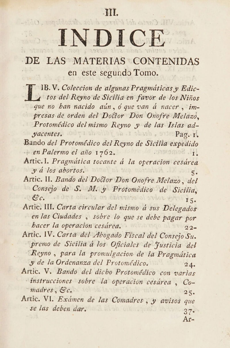 INDICE DE LAS MATERIAS CONTENIDAS en este segundo Tomo. | IB. V, Coleccion de algunas Pragmaticas y Edic- Ls tos del Reyno de Sicilia en favor de los Niños que no ban nacido aun, 0 que van à nacer | im- | presas de orden del Doctor Don Onofre Melazo, Protomédico del mismo Reyno y de las Islas ad- Yacentes, | + Ste Pad ré Bando del Protomédico del Tano de Sic ¿lia expedido + en Palermo el año 1762. 14 Artic.I. Pragmática tocante d la operacion cesárea y d los abortos. di Artic. II. Bando del Doctor Don Onofre Melazo, del Consejo de S. M. y Provomedioo de Escilid &amp; c. RS TA Artic. III Carta roulé del mismo à sus Delegados enlas Ciudades , sobre lo que se debe pagar por hacer la operacion cesárea. : | 224 Artic. IV. Carta del Abogado Fiscal del Consejo Su. premo de Sicilia à los Oficiales de Fusticia del Reyno , para la promulgacion de la Pragmática y de la Ordenanza del Protomédico. 24. Artic. V. Bando del dicho Protomédico con varias Instrucciones sobre la operacion cesdrea , Co- madres, Ec, DE, Artic. VI. Exdmen de las Comadres , y avisos que ‘se las deben dar, 37° Ar-