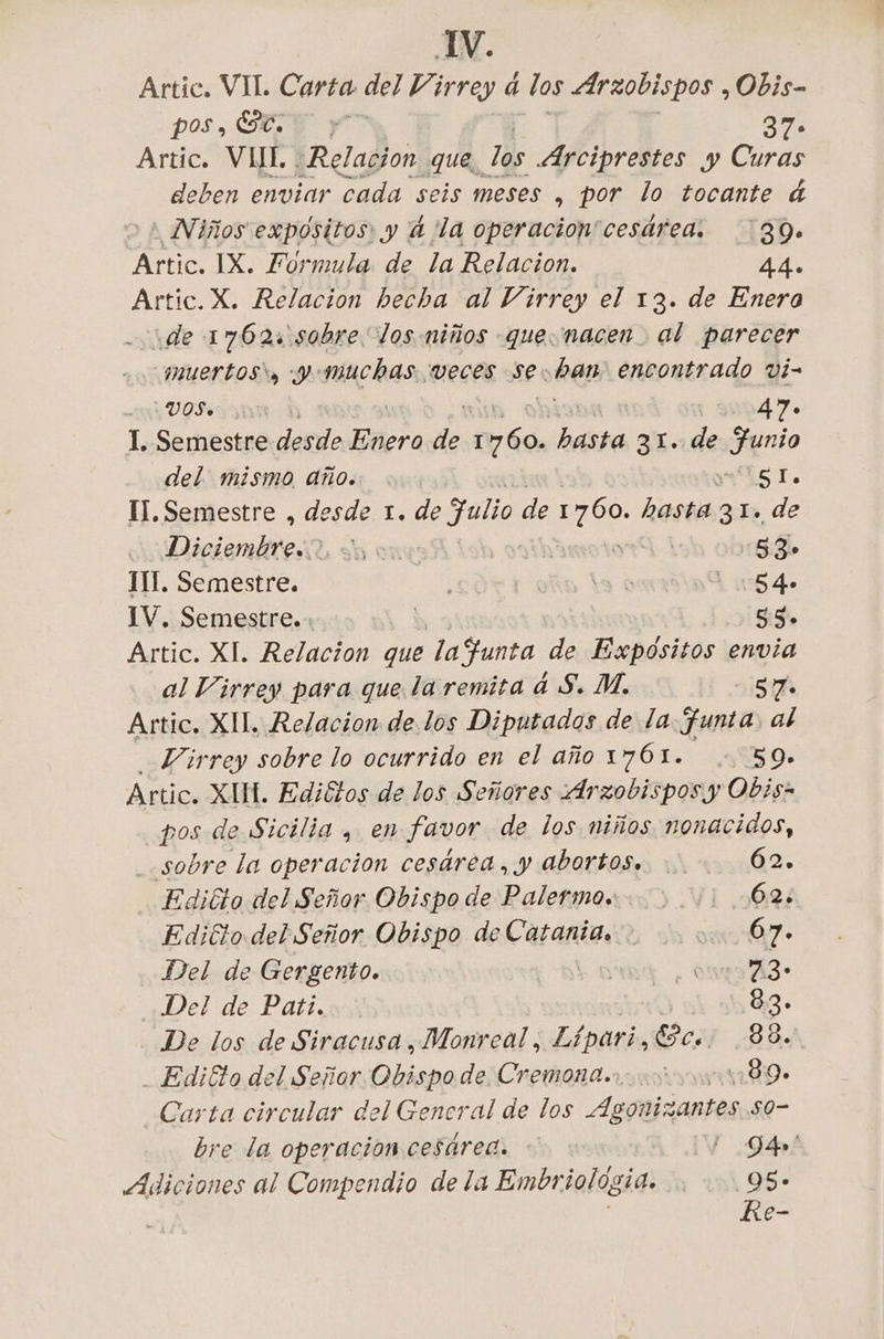 Artic. VII. Carta del Virrey à los Arzobispos , Obis- pos, SEE y 37° Artic. VHI, Relacion que, los Arciprestes y Curas deben enviar cada seis meses , por lo tocante &amp; Niños expósitos: y 4 ‘la operacion'cesárea. ‘39. pete IX. Formula de la Relacion. 44. Artic.X. Relacion becha al Virrey el 13. de Enera ide 1762: sobre los niños que. nacen al parecer muertos) y muchas. veces se. een encontrado vi- VOS. 947. I, Semestre desde Edera de E be DE. de Reno del. mismo año. ls TI. Il. Semestre , desde 1. de Julio de 1760. no 21e de asia hor yl 5.3, III. Semestre. i | 3 € |: 54 IV. Semestre. | 53. Artic. XI. Relacion que lafunta de Expositos envia al Virrey para que la remita à S. M. | DISTA Artic, XII, Relacion de los Diputados de la funta, al Virrey sobre lo ocurrido en el año 1761. 059» Artic. XIH. Ediétos de los Señores Arzobispos y Obis- _pos de Sicilia , en favor de los niños nonacidos, sobre la operacion cesárea, y abortos... 62. Edicto del Señor Obispo de Palermo... 62. Ediéto del Señor Obispo de Catania. : 07. Del de Gergento. ot ou AZ: Del de Pati... 83. De los de Siracusa, Monreal, Lipari, cs 88. . Edi&amp;o del Señor. Obispode Cremona. 489. Carta circular del General de los Agonizantes s0- bre la operacion cesarea. - I Dés! Adiciones al Compendio de la Embriologia. 95» Re-